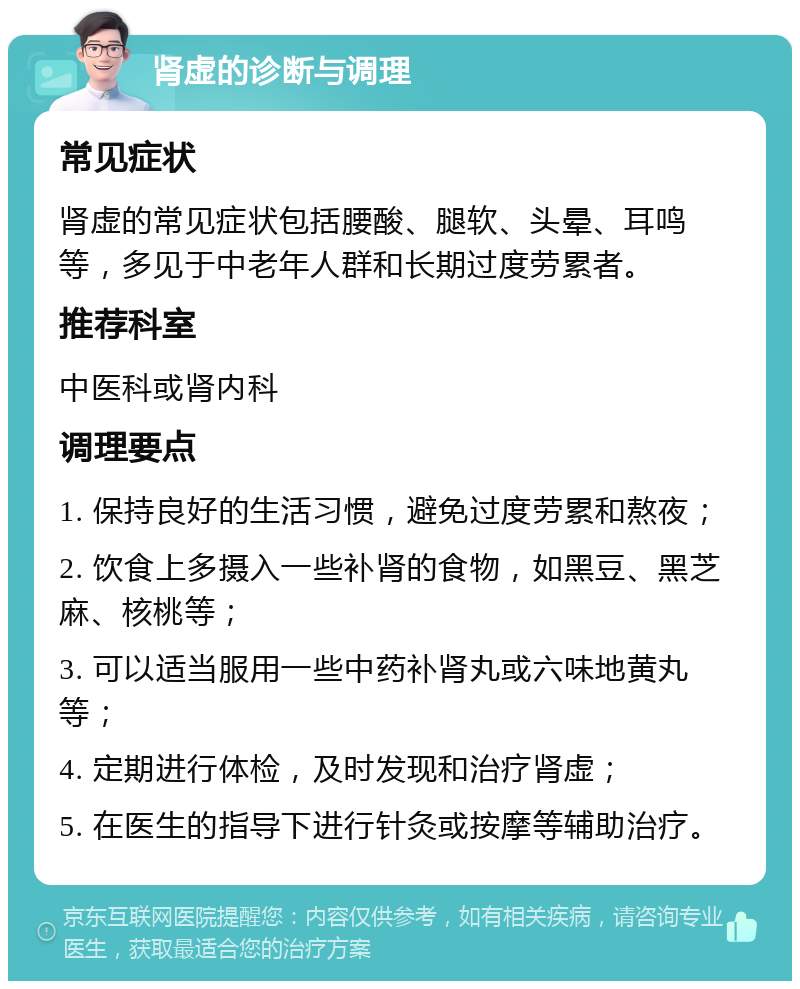 肾虚的诊断与调理 常见症状 肾虚的常见症状包括腰酸、腿软、头晕、耳鸣等，多见于中老年人群和长期过度劳累者。 推荐科室 中医科或肾内科 调理要点 1. 保持良好的生活习惯，避免过度劳累和熬夜； 2. 饮食上多摄入一些补肾的食物，如黑豆、黑芝麻、核桃等； 3. 可以适当服用一些中药补肾丸或六味地黄丸等； 4. 定期进行体检，及时发现和治疗肾虚； 5. 在医生的指导下进行针灸或按摩等辅助治疗。