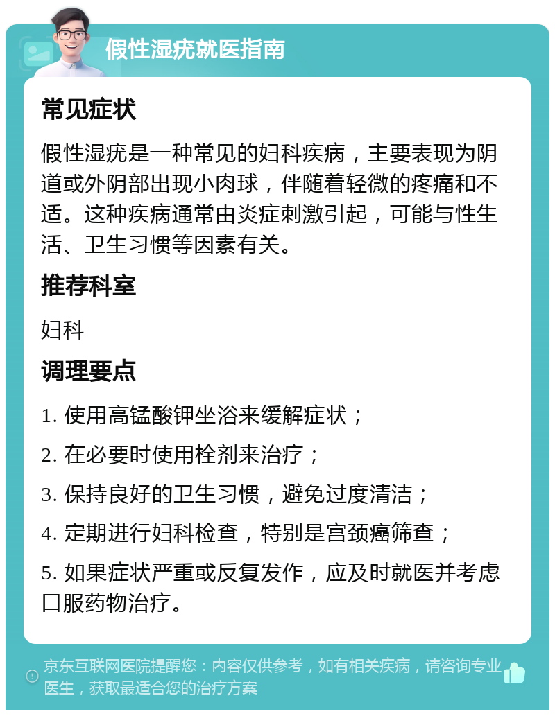 假性湿疣就医指南 常见症状 假性湿疣是一种常见的妇科疾病，主要表现为阴道或外阴部出现小肉球，伴随着轻微的疼痛和不适。这种疾病通常由炎症刺激引起，可能与性生活、卫生习惯等因素有关。 推荐科室 妇科 调理要点 1. 使用高锰酸钾坐浴来缓解症状； 2. 在必要时使用栓剂来治疗； 3. 保持良好的卫生习惯，避免过度清洁； 4. 定期进行妇科检查，特别是宫颈癌筛查； 5. 如果症状严重或反复发作，应及时就医并考虑口服药物治疗。