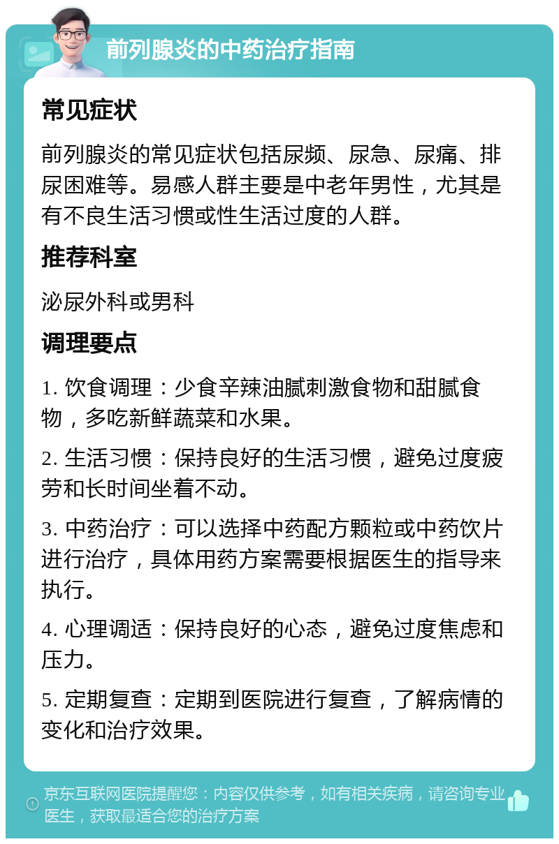 前列腺炎的中药治疗指南 常见症状 前列腺炎的常见症状包括尿频、尿急、尿痛、排尿困难等。易感人群主要是中老年男性，尤其是有不良生活习惯或性生活过度的人群。 推荐科室 泌尿外科或男科 调理要点 1. 饮食调理：少食辛辣油腻刺激食物和甜腻食物，多吃新鲜蔬菜和水果。 2. 生活习惯：保持良好的生活习惯，避免过度疲劳和长时间坐着不动。 3. 中药治疗：可以选择中药配方颗粒或中药饮片进行治疗，具体用药方案需要根据医生的指导来执行。 4. 心理调适：保持良好的心态，避免过度焦虑和压力。 5. 定期复查：定期到医院进行复查，了解病情的变化和治疗效果。