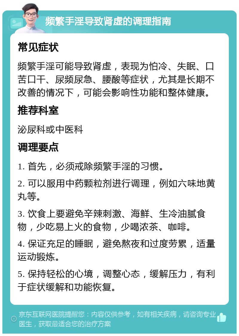 频繁手淫导致肾虚的调理指南 常见症状 频繁手淫可能导致肾虚，表现为怕冷、失眠、口苦口干、尿频尿急、腰酸等症状，尤其是长期不改善的情况下，可能会影响性功能和整体健康。 推荐科室 泌尿科或中医科 调理要点 1. 首先，必须戒除频繁手淫的习惯。 2. 可以服用中药颗粒剂进行调理，例如六味地黄丸等。 3. 饮食上要避免辛辣刺激、海鲜、生冷油腻食物，少吃易上火的食物，少喝浓茶、咖啡。 4. 保证充足的睡眠，避免熬夜和过度劳累，适量运动锻炼。 5. 保持轻松的心境，调整心态，缓解压力，有利于症状缓解和功能恢复。