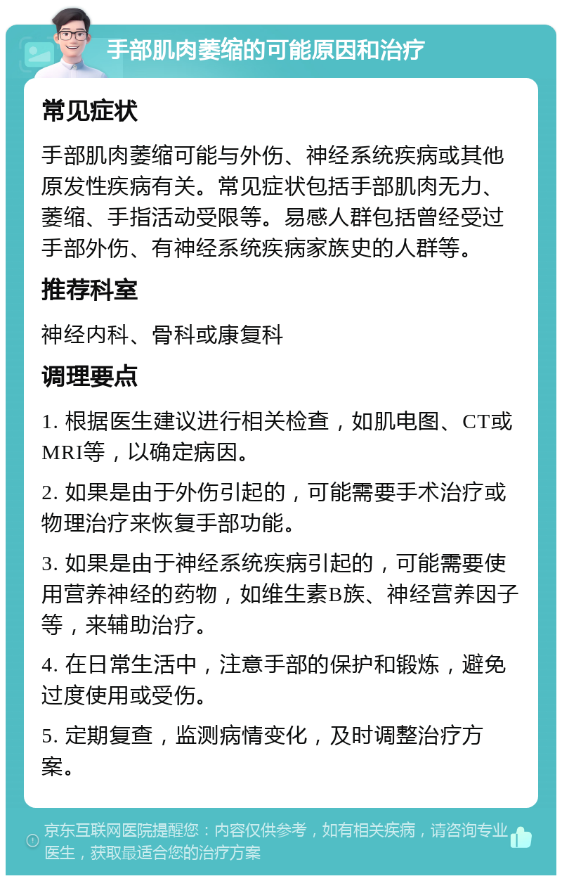 手部肌肉萎缩的可能原因和治疗 常见症状 手部肌肉萎缩可能与外伤、神经系统疾病或其他原发性疾病有关。常见症状包括手部肌肉无力、萎缩、手指活动受限等。易感人群包括曾经受过手部外伤、有神经系统疾病家族史的人群等。 推荐科室 神经内科、骨科或康复科 调理要点 1. 根据医生建议进行相关检查，如肌电图、CT或MRI等，以确定病因。 2. 如果是由于外伤引起的，可能需要手术治疗或物理治疗来恢复手部功能。 3. 如果是由于神经系统疾病引起的，可能需要使用营养神经的药物，如维生素B族、神经营养因子等，来辅助治疗。 4. 在日常生活中，注意手部的保护和锻炼，避免过度使用或受伤。 5. 定期复查，监测病情变化，及时调整治疗方案。