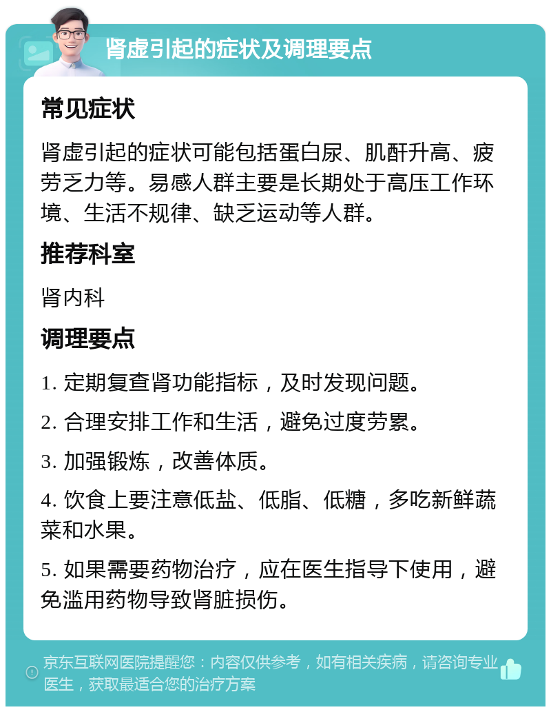 肾虚引起的症状及调理要点 常见症状 肾虚引起的症状可能包括蛋白尿、肌酐升高、疲劳乏力等。易感人群主要是长期处于高压工作环境、生活不规律、缺乏运动等人群。 推荐科室 肾内科 调理要点 1. 定期复查肾功能指标，及时发现问题。 2. 合理安排工作和生活，避免过度劳累。 3. 加强锻炼，改善体质。 4. 饮食上要注意低盐、低脂、低糖，多吃新鲜蔬菜和水果。 5. 如果需要药物治疗，应在医生指导下使用，避免滥用药物导致肾脏损伤。