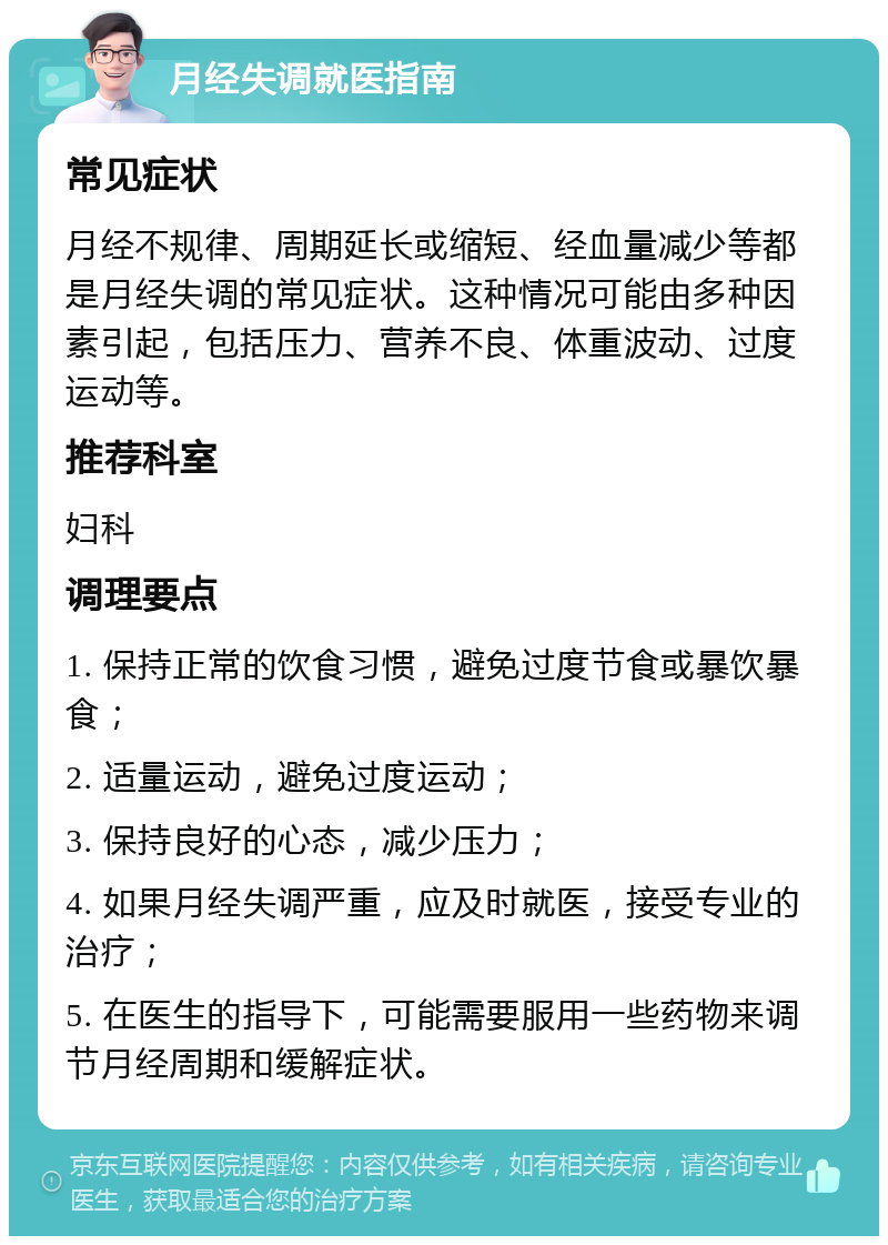 月经失调就医指南 常见症状 月经不规律、周期延长或缩短、经血量减少等都是月经失调的常见症状。这种情况可能由多种因素引起，包括压力、营养不良、体重波动、过度运动等。 推荐科室 妇科 调理要点 1. 保持正常的饮食习惯，避免过度节食或暴饮暴食； 2. 适量运动，避免过度运动； 3. 保持良好的心态，减少压力； 4. 如果月经失调严重，应及时就医，接受专业的治疗； 5. 在医生的指导下，可能需要服用一些药物来调节月经周期和缓解症状。