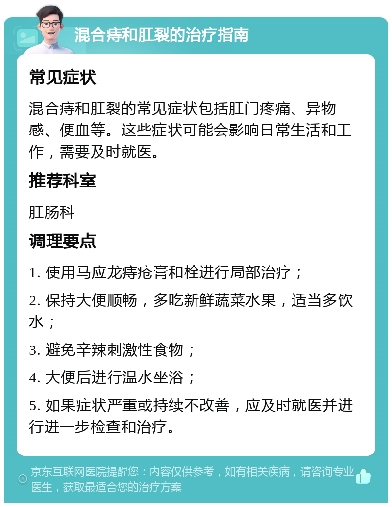 混合痔和肛裂的治疗指南 常见症状 混合痔和肛裂的常见症状包括肛门疼痛、异物感、便血等。这些症状可能会影响日常生活和工作，需要及时就医。 推荐科室 肛肠科 调理要点 1. 使用马应龙痔疮膏和栓进行局部治疗； 2. 保持大便顺畅，多吃新鲜蔬菜水果，适当多饮水； 3. 避免辛辣刺激性食物； 4. 大便后进行温水坐浴； 5. 如果症状严重或持续不改善，应及时就医并进行进一步检查和治疗。