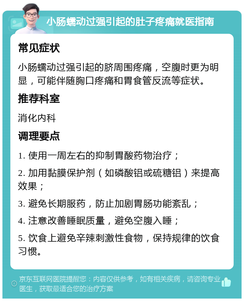 小肠蠕动过强引起的肚子疼痛就医指南 常见症状 小肠蠕动过强引起的脐周围疼痛，空腹时更为明显，可能伴随胸口疼痛和胃食管反流等症状。 推荐科室 消化内科 调理要点 1. 使用一周左右的抑制胃酸药物治疗； 2. 加用黏膜保护剂（如磷酸铝或硫糖铝）来提高效果； 3. 避免长期服药，防止加剧胃肠功能紊乱； 4. 注意改善睡眠质量，避免空腹入睡； 5. 饮食上避免辛辣刺激性食物，保持规律的饮食习惯。