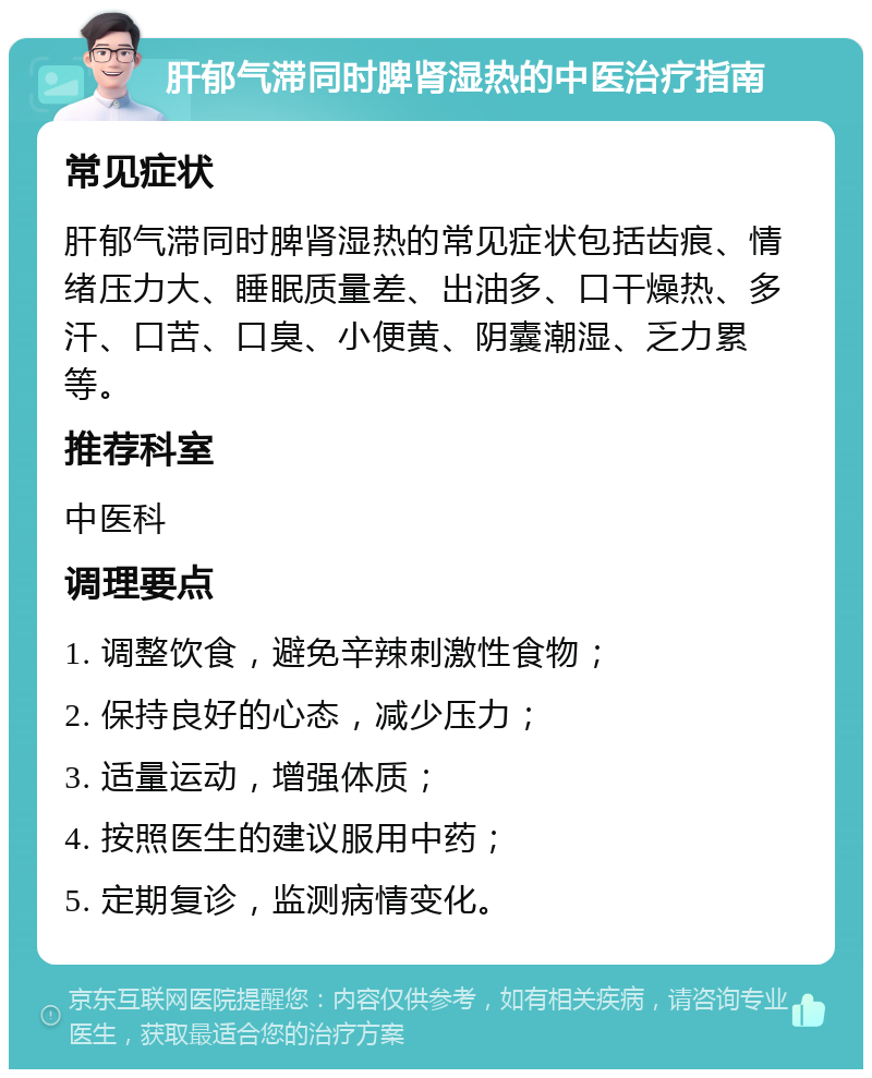 肝郁气滞同时脾肾湿热的中医治疗指南 常见症状 肝郁气滞同时脾肾湿热的常见症状包括齿痕、情绪压力大、睡眠质量差、出油多、口干燥热、多汗、口苦、口臭、小便黄、阴囊潮湿、乏力累等。 推荐科室 中医科 调理要点 1. 调整饮食，避免辛辣刺激性食物； 2. 保持良好的心态，减少压力； 3. 适量运动，增强体质； 4. 按照医生的建议服用中药； 5. 定期复诊，监测病情变化。