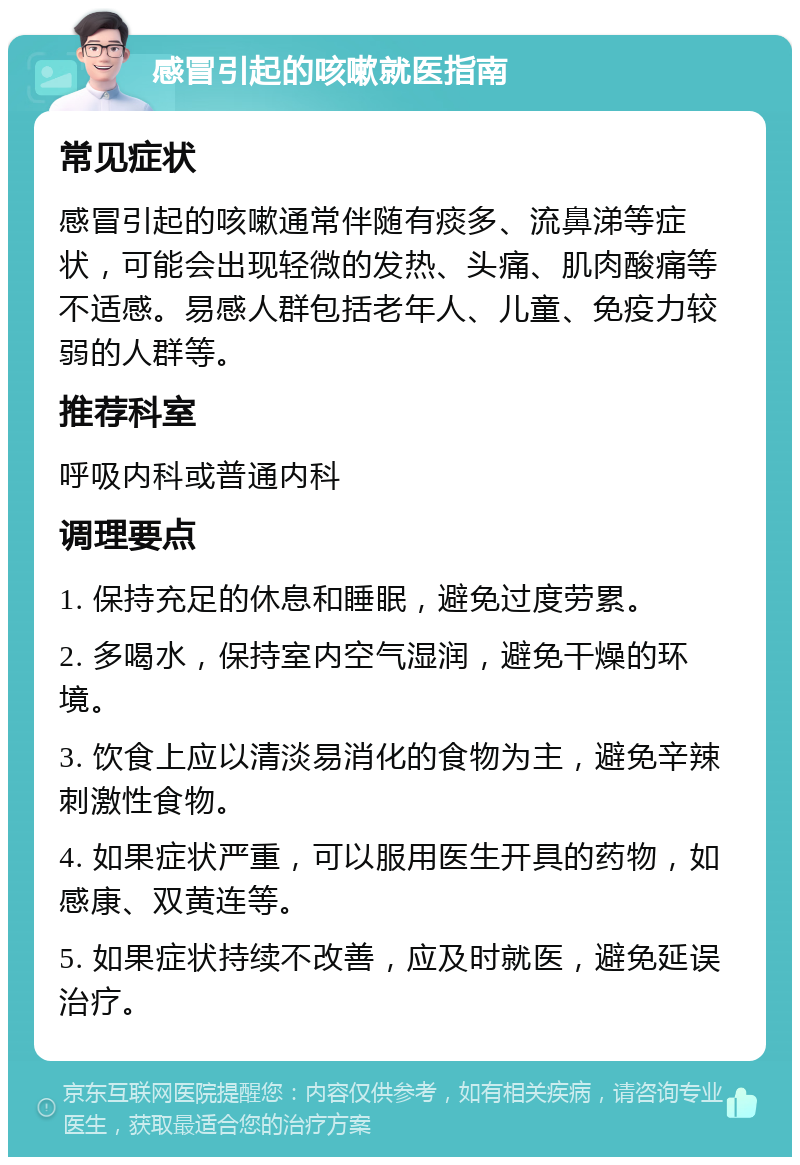 感冒引起的咳嗽就医指南 常见症状 感冒引起的咳嗽通常伴随有痰多、流鼻涕等症状，可能会出现轻微的发热、头痛、肌肉酸痛等不适感。易感人群包括老年人、儿童、免疫力较弱的人群等。 推荐科室 呼吸内科或普通内科 调理要点 1. 保持充足的休息和睡眠，避免过度劳累。 2. 多喝水，保持室内空气湿润，避免干燥的环境。 3. 饮食上应以清淡易消化的食物为主，避免辛辣刺激性食物。 4. 如果症状严重，可以服用医生开具的药物，如感康、双黄连等。 5. 如果症状持续不改善，应及时就医，避免延误治疗。