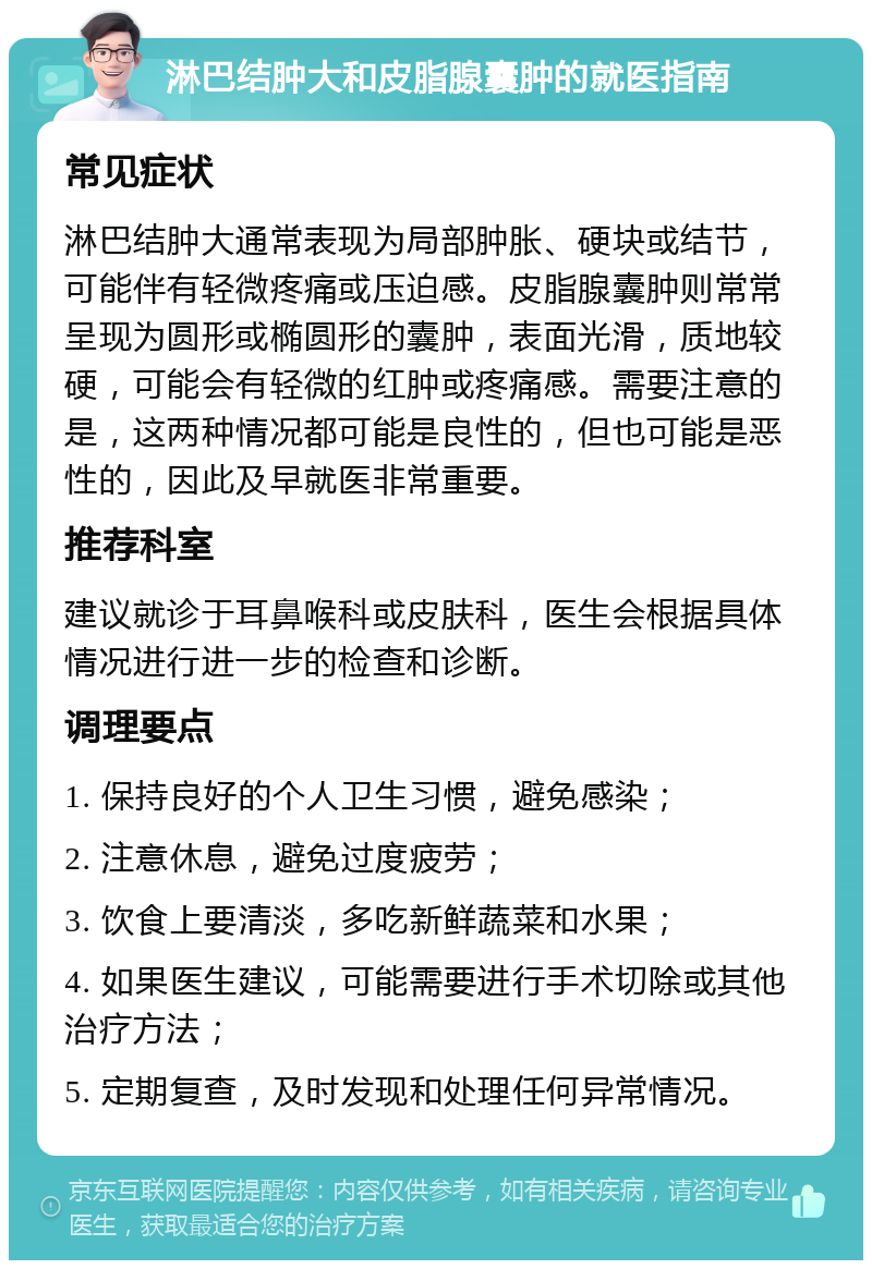 淋巴结肿大和皮脂腺囊肿的就医指南 常见症状 淋巴结肿大通常表现为局部肿胀、硬块或结节，可能伴有轻微疼痛或压迫感。皮脂腺囊肿则常常呈现为圆形或椭圆形的囊肿，表面光滑，质地较硬，可能会有轻微的红肿或疼痛感。需要注意的是，这两种情况都可能是良性的，但也可能是恶性的，因此及早就医非常重要。 推荐科室 建议就诊于耳鼻喉科或皮肤科，医生会根据具体情况进行进一步的检查和诊断。 调理要点 1. 保持良好的个人卫生习惯，避免感染； 2. 注意休息，避免过度疲劳； 3. 饮食上要清淡，多吃新鲜蔬菜和水果； 4. 如果医生建议，可能需要进行手术切除或其他治疗方法； 5. 定期复查，及时发现和处理任何异常情况。