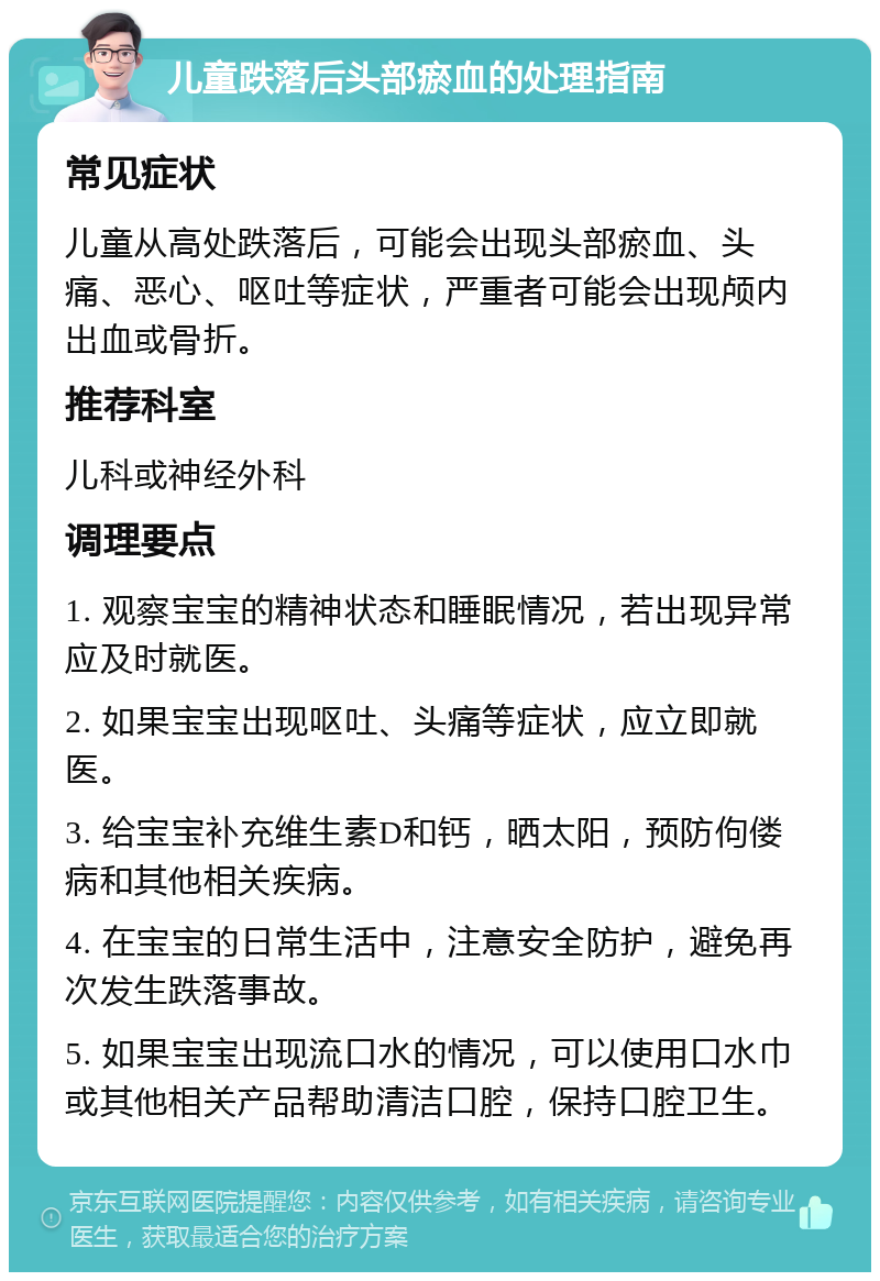 儿童跌落后头部瘀血的处理指南 常见症状 儿童从高处跌落后，可能会出现头部瘀血、头痛、恶心、呕吐等症状，严重者可能会出现颅内出血或骨折。 推荐科室 儿科或神经外科 调理要点 1. 观察宝宝的精神状态和睡眠情况，若出现异常应及时就医。 2. 如果宝宝出现呕吐、头痛等症状，应立即就医。 3. 给宝宝补充维生素D和钙，晒太阳，预防佝偻病和其他相关疾病。 4. 在宝宝的日常生活中，注意安全防护，避免再次发生跌落事故。 5. 如果宝宝出现流口水的情况，可以使用口水巾或其他相关产品帮助清洁口腔，保持口腔卫生。