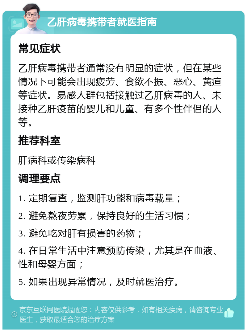 乙肝病毒携带者就医指南 常见症状 乙肝病毒携带者通常没有明显的症状，但在某些情况下可能会出现疲劳、食欲不振、恶心、黄疸等症状。易感人群包括接触过乙肝病毒的人、未接种乙肝疫苗的婴儿和儿童、有多个性伴侣的人等。 推荐科室 肝病科或传染病科 调理要点 1. 定期复查，监测肝功能和病毒载量； 2. 避免熬夜劳累，保持良好的生活习惯； 3. 避免吃对肝有损害的药物； 4. 在日常生活中注意预防传染，尤其是在血液、性和母婴方面； 5. 如果出现异常情况，及时就医治疗。