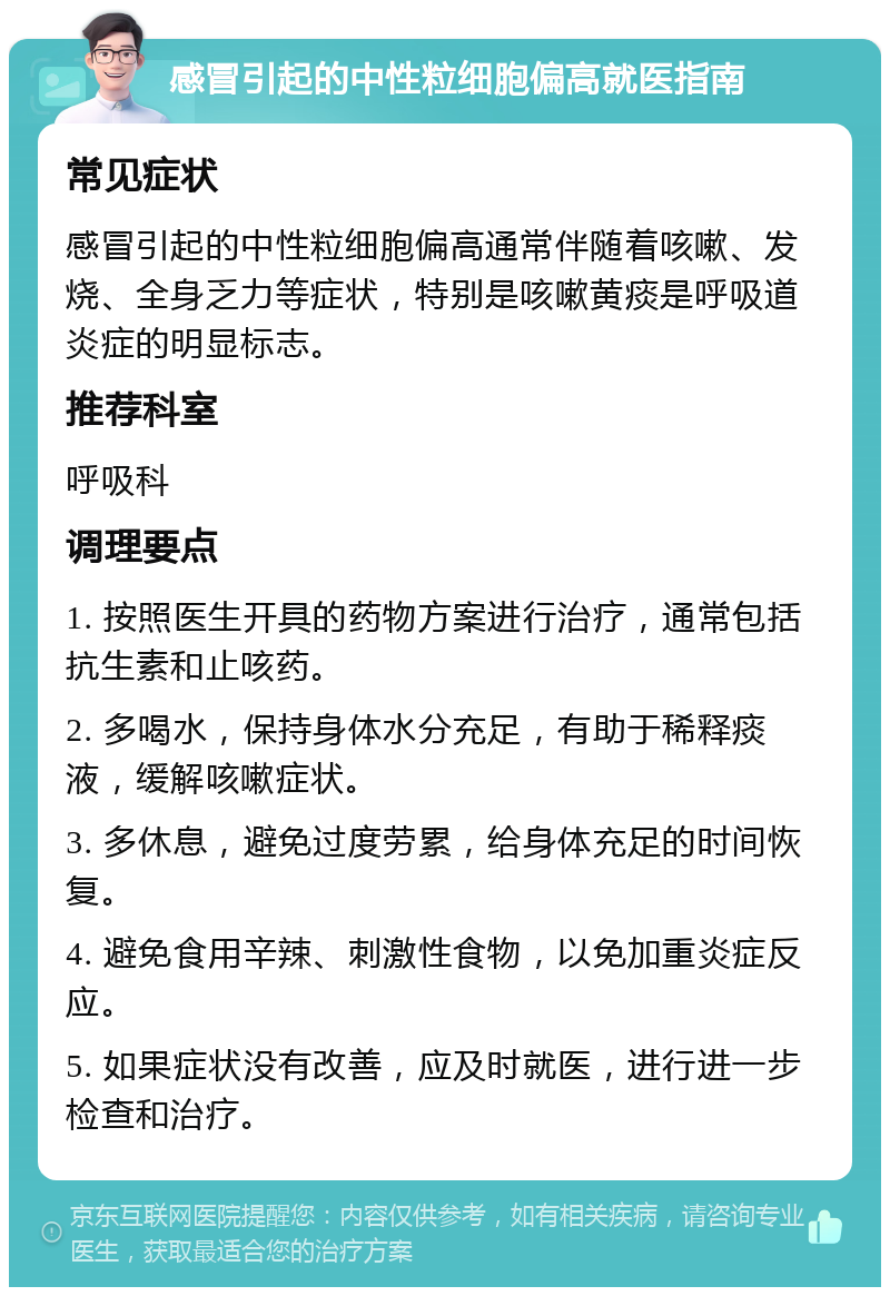 感冒引起的中性粒细胞偏高就医指南 常见症状 感冒引起的中性粒细胞偏高通常伴随着咳嗽、发烧、全身乏力等症状，特别是咳嗽黄痰是呼吸道炎症的明显标志。 推荐科室 呼吸科 调理要点 1. 按照医生开具的药物方案进行治疗，通常包括抗生素和止咳药。 2. 多喝水，保持身体水分充足，有助于稀释痰液，缓解咳嗽症状。 3. 多休息，避免过度劳累，给身体充足的时间恢复。 4. 避免食用辛辣、刺激性食物，以免加重炎症反应。 5. 如果症状没有改善，应及时就医，进行进一步检查和治疗。