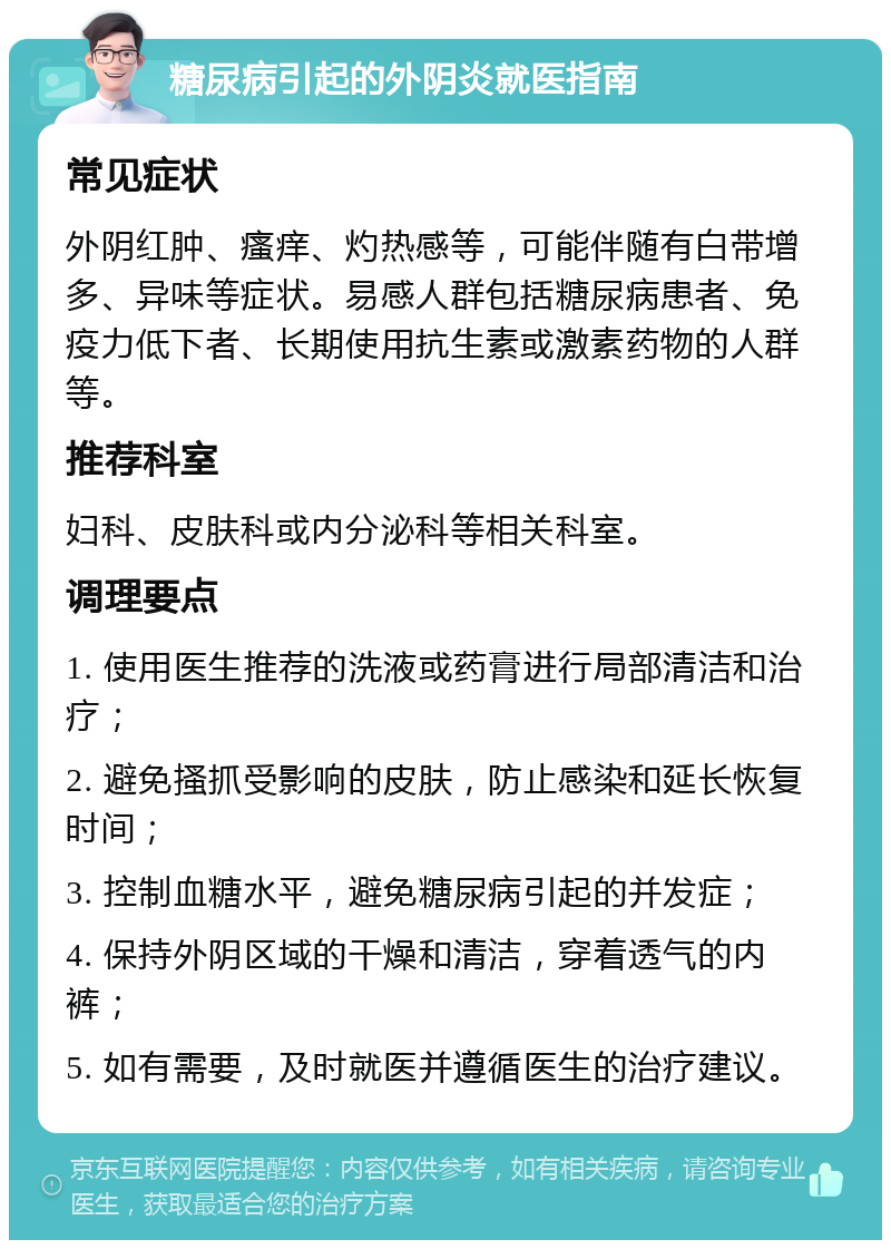 糖尿病引起的外阴炎就医指南 常见症状 外阴红肿、瘙痒、灼热感等，可能伴随有白带增多、异味等症状。易感人群包括糖尿病患者、免疫力低下者、长期使用抗生素或激素药物的人群等。 推荐科室 妇科、皮肤科或内分泌科等相关科室。 调理要点 1. 使用医生推荐的洗液或药膏进行局部清洁和治疗； 2. 避免搔抓受影响的皮肤，防止感染和延长恢复时间； 3. 控制血糖水平，避免糖尿病引起的并发症； 4. 保持外阴区域的干燥和清洁，穿着透气的内裤； 5. 如有需要，及时就医并遵循医生的治疗建议。