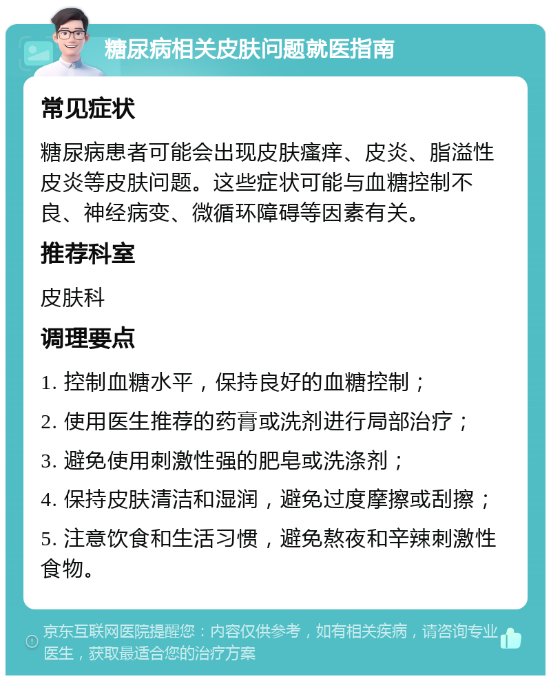 糖尿病相关皮肤问题就医指南 常见症状 糖尿病患者可能会出现皮肤瘙痒、皮炎、脂溢性皮炎等皮肤问题。这些症状可能与血糖控制不良、神经病变、微循环障碍等因素有关。 推荐科室 皮肤科 调理要点 1. 控制血糖水平，保持良好的血糖控制； 2. 使用医生推荐的药膏或洗剂进行局部治疗； 3. 避免使用刺激性强的肥皂或洗涤剂； 4. 保持皮肤清洁和湿润，避免过度摩擦或刮擦； 5. 注意饮食和生活习惯，避免熬夜和辛辣刺激性食物。