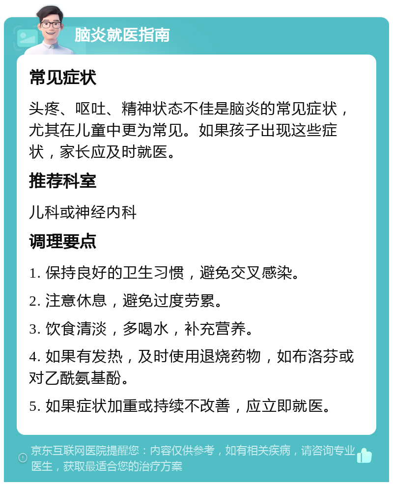 脑炎就医指南 常见症状 头疼、呕吐、精神状态不佳是脑炎的常见症状，尤其在儿童中更为常见。如果孩子出现这些症状，家长应及时就医。 推荐科室 儿科或神经内科 调理要点 1. 保持良好的卫生习惯，避免交叉感染。 2. 注意休息，避免过度劳累。 3. 饮食清淡，多喝水，补充营养。 4. 如果有发热，及时使用退烧药物，如布洛芬或对乙酰氨基酚。 5. 如果症状加重或持续不改善，应立即就医。