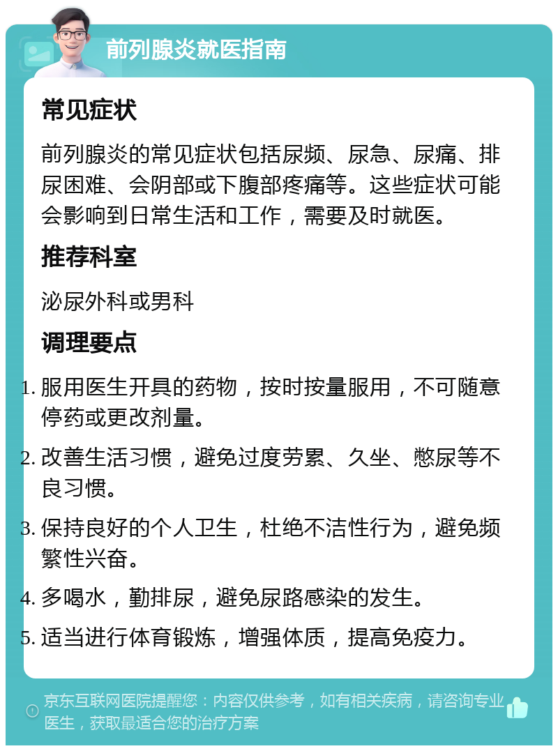 前列腺炎就医指南 常见症状 前列腺炎的常见症状包括尿频、尿急、尿痛、排尿困难、会阴部或下腹部疼痛等。这些症状可能会影响到日常生活和工作，需要及时就医。 推荐科室 泌尿外科或男科 调理要点 服用医生开具的药物，按时按量服用，不可随意停药或更改剂量。 改善生活习惯，避免过度劳累、久坐、憋尿等不良习惯。 保持良好的个人卫生，杜绝不洁性行为，避免频繁性兴奋。 多喝水，勤排尿，避免尿路感染的发生。 适当进行体育锻炼，增强体质，提高免疫力。