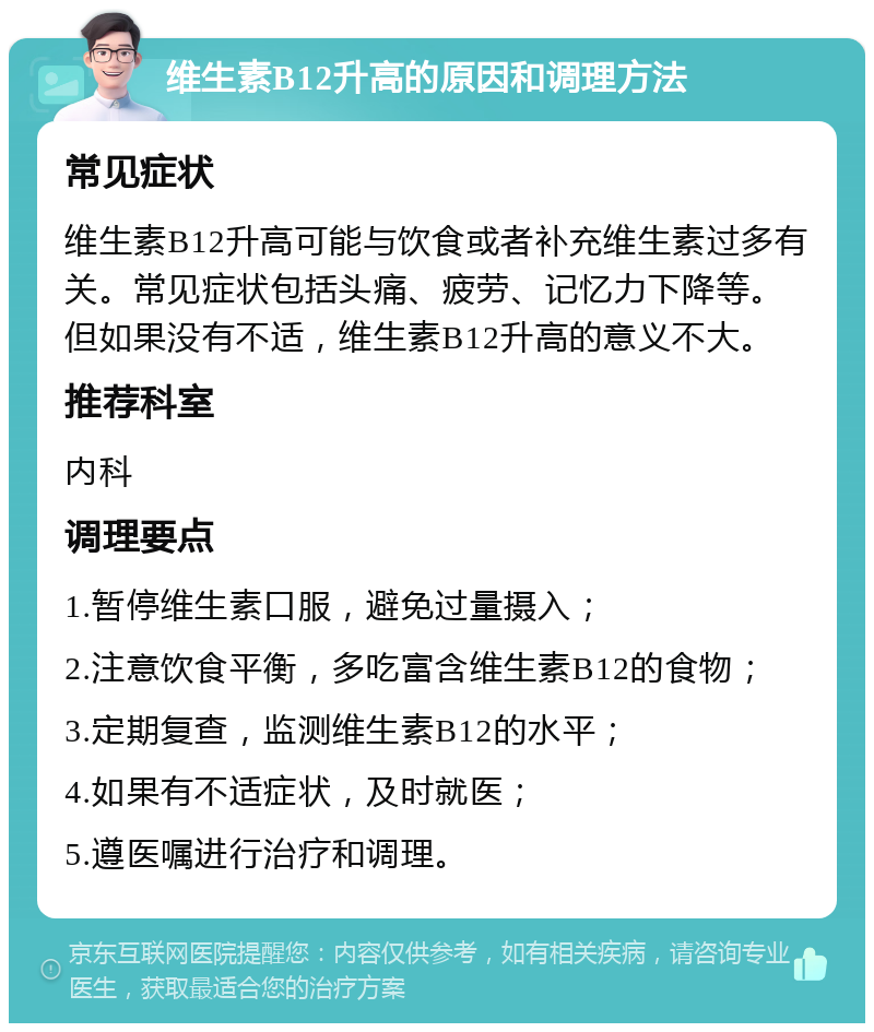 维生素B12升高的原因和调理方法 常见症状 维生素B12升高可能与饮食或者补充维生素过多有关。常见症状包括头痛、疲劳、记忆力下降等。但如果没有不适，维生素B12升高的意义不大。 推荐科室 内科 调理要点 1.暂停维生素口服，避免过量摄入； 2.注意饮食平衡，多吃富含维生素B12的食物； 3.定期复查，监测维生素B12的水平； 4.如果有不适症状，及时就医； 5.遵医嘱进行治疗和调理。