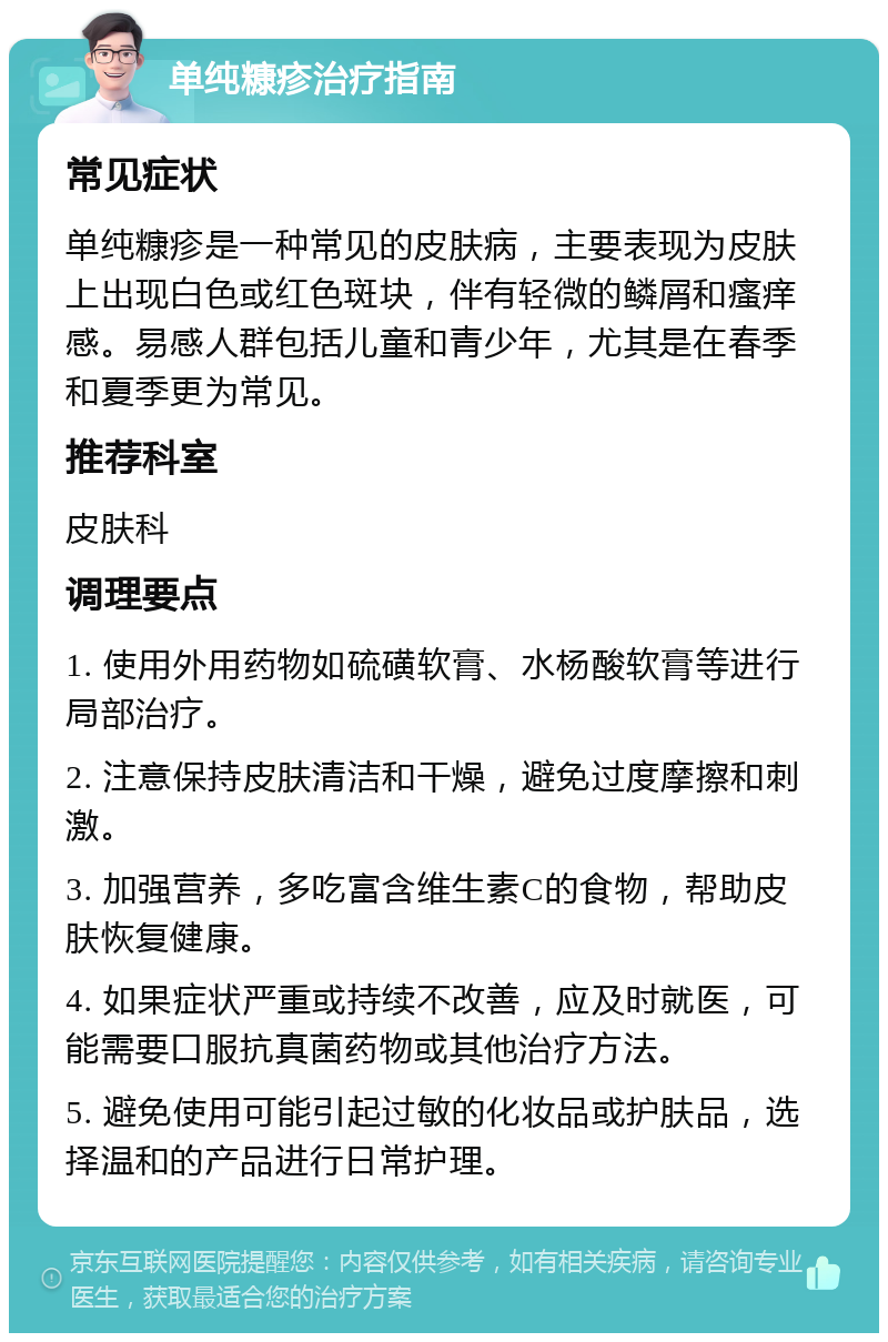 单纯糠疹治疗指南 常见症状 单纯糠疹是一种常见的皮肤病，主要表现为皮肤上出现白色或红色斑块，伴有轻微的鳞屑和瘙痒感。易感人群包括儿童和青少年，尤其是在春季和夏季更为常见。 推荐科室 皮肤科 调理要点 1. 使用外用药物如硫磺软膏、水杨酸软膏等进行局部治疗。 2. 注意保持皮肤清洁和干燥，避免过度摩擦和刺激。 3. 加强营养，多吃富含维生素C的食物，帮助皮肤恢复健康。 4. 如果症状严重或持续不改善，应及时就医，可能需要口服抗真菌药物或其他治疗方法。 5. 避免使用可能引起过敏的化妆品或护肤品，选择温和的产品进行日常护理。