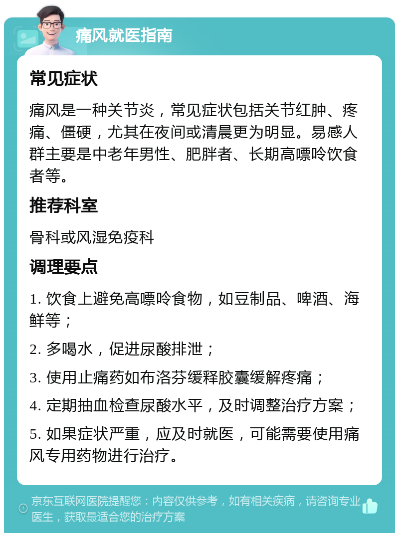 痛风就医指南 常见症状 痛风是一种关节炎，常见症状包括关节红肿、疼痛、僵硬，尤其在夜间或清晨更为明显。易感人群主要是中老年男性、肥胖者、长期高嘌呤饮食者等。 推荐科室 骨科或风湿免疫科 调理要点 1. 饮食上避免高嘌呤食物，如豆制品、啤酒、海鲜等； 2. 多喝水，促进尿酸排泄； 3. 使用止痛药如布洛芬缓释胶囊缓解疼痛； 4. 定期抽血检查尿酸水平，及时调整治疗方案； 5. 如果症状严重，应及时就医，可能需要使用痛风专用药物进行治疗。