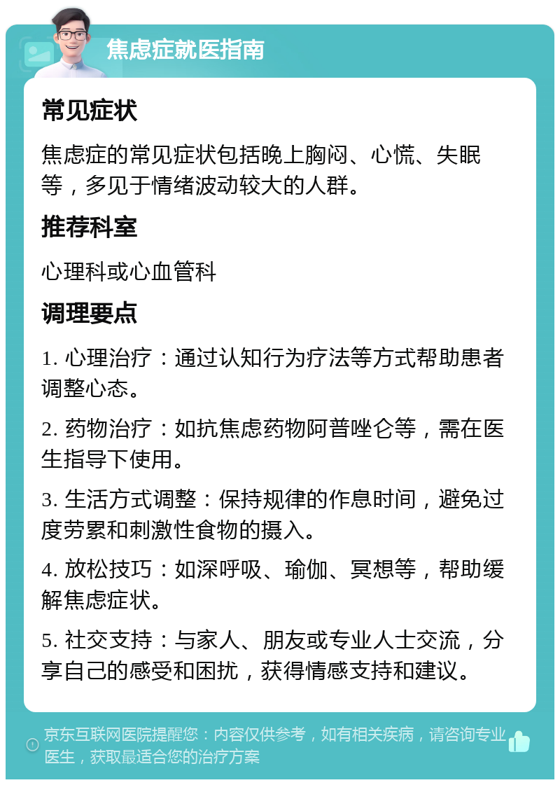 焦虑症就医指南 常见症状 焦虑症的常见症状包括晚上胸闷、心慌、失眠等，多见于情绪波动较大的人群。 推荐科室 心理科或心血管科 调理要点 1. 心理治疗：通过认知行为疗法等方式帮助患者调整心态。 2. 药物治疗：如抗焦虑药物阿普唑仑等，需在医生指导下使用。 3. 生活方式调整：保持规律的作息时间，避免过度劳累和刺激性食物的摄入。 4. 放松技巧：如深呼吸、瑜伽、冥想等，帮助缓解焦虑症状。 5. 社交支持：与家人、朋友或专业人士交流，分享自己的感受和困扰，获得情感支持和建议。