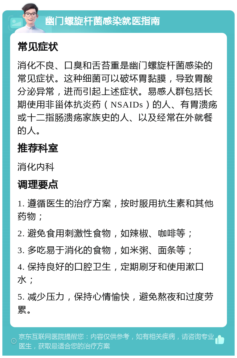 幽门螺旋杆菌感染就医指南 常见症状 消化不良、口臭和舌苔重是幽门螺旋杆菌感染的常见症状。这种细菌可以破坏胃黏膜，导致胃酸分泌异常，进而引起上述症状。易感人群包括长期使用非甾体抗炎药（NSAIDs）的人、有胃溃疡或十二指肠溃疡家族史的人、以及经常在外就餐的人。 推荐科室 消化内科 调理要点 1. 遵循医生的治疗方案，按时服用抗生素和其他药物； 2. 避免食用刺激性食物，如辣椒、咖啡等； 3. 多吃易于消化的食物，如米粥、面条等； 4. 保持良好的口腔卫生，定期刷牙和使用漱口水； 5. 减少压力，保持心情愉快，避免熬夜和过度劳累。