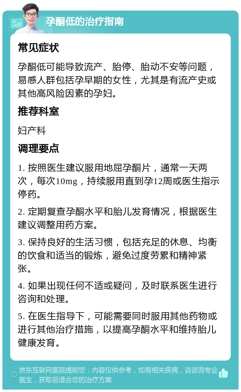 孕酮低的治疗指南 常见症状 孕酮低可能导致流产、胎停、胎动不安等问题，易感人群包括孕早期的女性，尤其是有流产史或其他高风险因素的孕妇。 推荐科室 妇产科 调理要点 1. 按照医生建议服用地屈孕酮片，通常一天两次，每次10mg，持续服用直到孕12周或医生指示停药。 2. 定期复查孕酮水平和胎儿发育情况，根据医生建议调整用药方案。 3. 保持良好的生活习惯，包括充足的休息、均衡的饮食和适当的锻炼，避免过度劳累和精神紧张。 4. 如果出现任何不适或疑问，及时联系医生进行咨询和处理。 5. 在医生指导下，可能需要同时服用其他药物或进行其他治疗措施，以提高孕酮水平和维持胎儿健康发育。