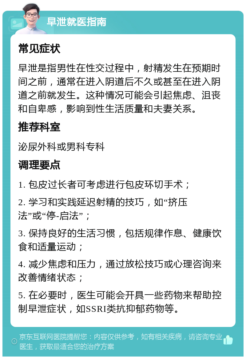 早泄就医指南 常见症状 早泄是指男性在性交过程中，射精发生在预期时间之前，通常在进入阴道后不久或甚至在进入阴道之前就发生。这种情况可能会引起焦虑、沮丧和自卑感，影响到性生活质量和夫妻关系。 推荐科室 泌尿外科或男科专科 调理要点 1. 包皮过长者可考虑进行包皮环切手术； 2. 学习和实践延迟射精的技巧，如“挤压法”或“停-启法”； 3. 保持良好的生活习惯，包括规律作息、健康饮食和适量运动； 4. 减少焦虑和压力，通过放松技巧或心理咨询来改善情绪状态； 5. 在必要时，医生可能会开具一些药物来帮助控制早泄症状，如SSRI类抗抑郁药物等。