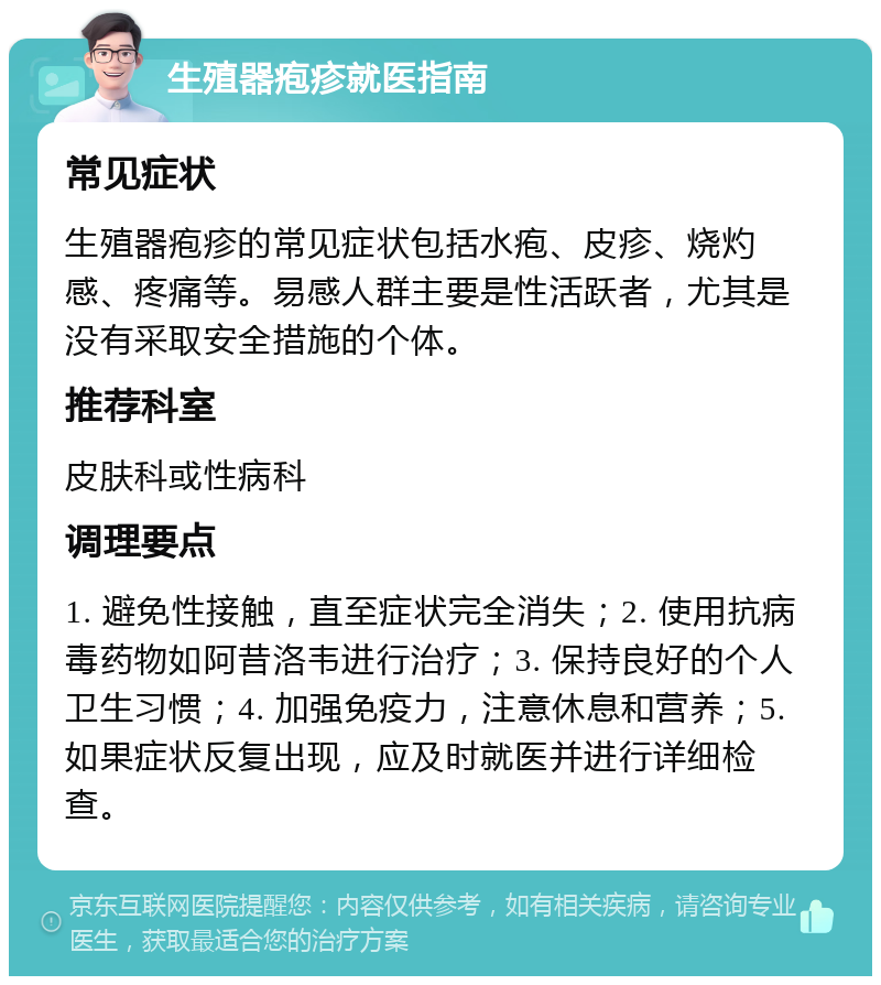 生殖器疱疹就医指南 常见症状 生殖器疱疹的常见症状包括水疱、皮疹、烧灼感、疼痛等。易感人群主要是性活跃者，尤其是没有采取安全措施的个体。 推荐科室 皮肤科或性病科 调理要点 1. 避免性接触，直至症状完全消失；2. 使用抗病毒药物如阿昔洛韦进行治疗；3. 保持良好的个人卫生习惯；4. 加强免疫力，注意休息和营养；5. 如果症状反复出现，应及时就医并进行详细检查。