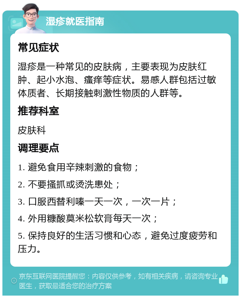 湿疹就医指南 常见症状 湿疹是一种常见的皮肤病，主要表现为皮肤红肿、起小水泡、瘙痒等症状。易感人群包括过敏体质者、长期接触刺激性物质的人群等。 推荐科室 皮肤科 调理要点 1. 避免食用辛辣刺激的食物； 2. 不要搔抓或烫洗患处； 3. 口服西替利嗪一天一次，一次一片； 4. 外用糠酸莫米松软膏每天一次； 5. 保持良好的生活习惯和心态，避免过度疲劳和压力。