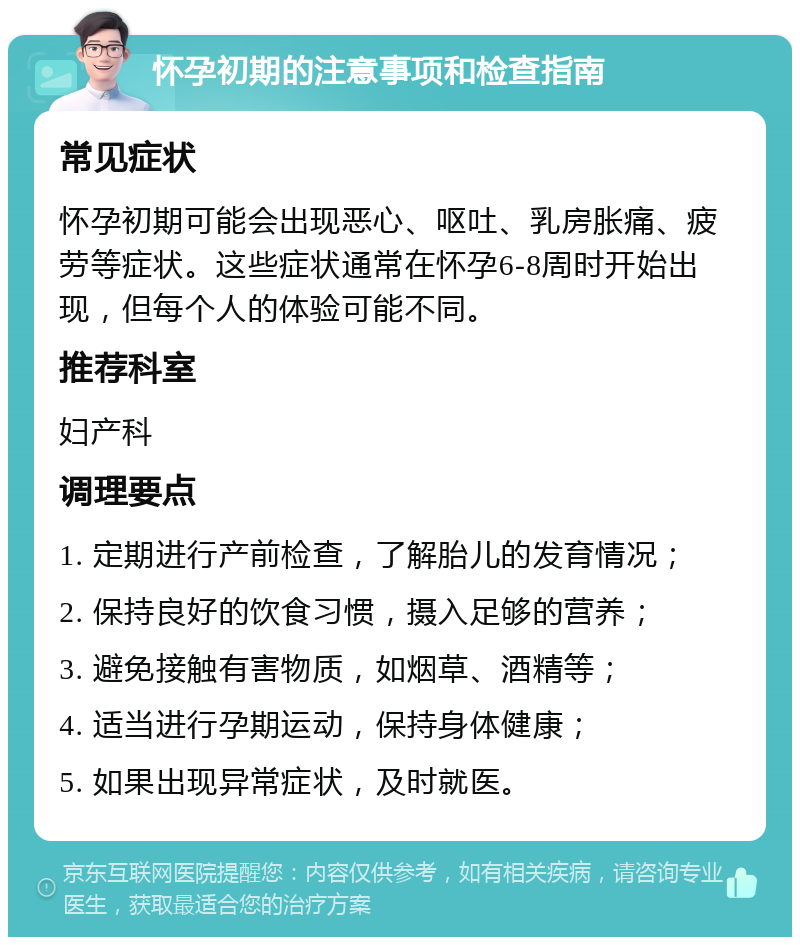 怀孕初期的注意事项和检查指南 常见症状 怀孕初期可能会出现恶心、呕吐、乳房胀痛、疲劳等症状。这些症状通常在怀孕6-8周时开始出现，但每个人的体验可能不同。 推荐科室 妇产科 调理要点 1. 定期进行产前检查，了解胎儿的发育情况； 2. 保持良好的饮食习惯，摄入足够的营养； 3. 避免接触有害物质，如烟草、酒精等； 4. 适当进行孕期运动，保持身体健康； 5. 如果出现异常症状，及时就医。