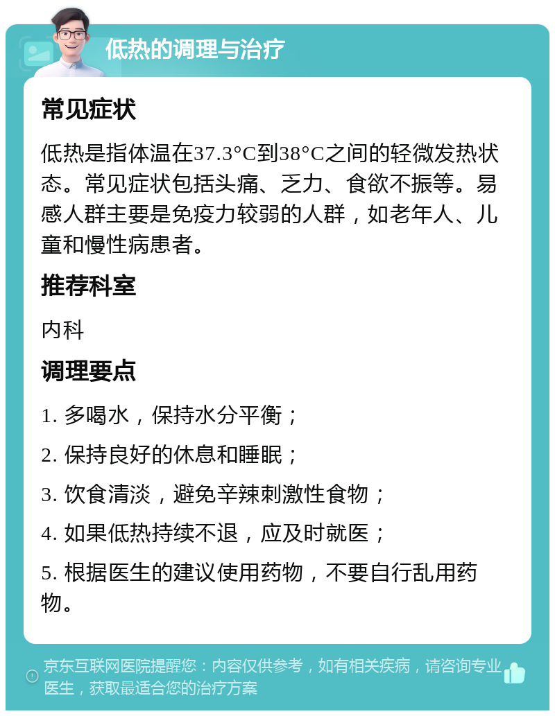 低热的调理与治疗 常见症状 低热是指体温在37.3°C到38°C之间的轻微发热状态。常见症状包括头痛、乏力、食欲不振等。易感人群主要是免疫力较弱的人群，如老年人、儿童和慢性病患者。 推荐科室 内科 调理要点 1. 多喝水，保持水分平衡； 2. 保持良好的休息和睡眠； 3. 饮食清淡，避免辛辣刺激性食物； 4. 如果低热持续不退，应及时就医； 5. 根据医生的建议使用药物，不要自行乱用药物。