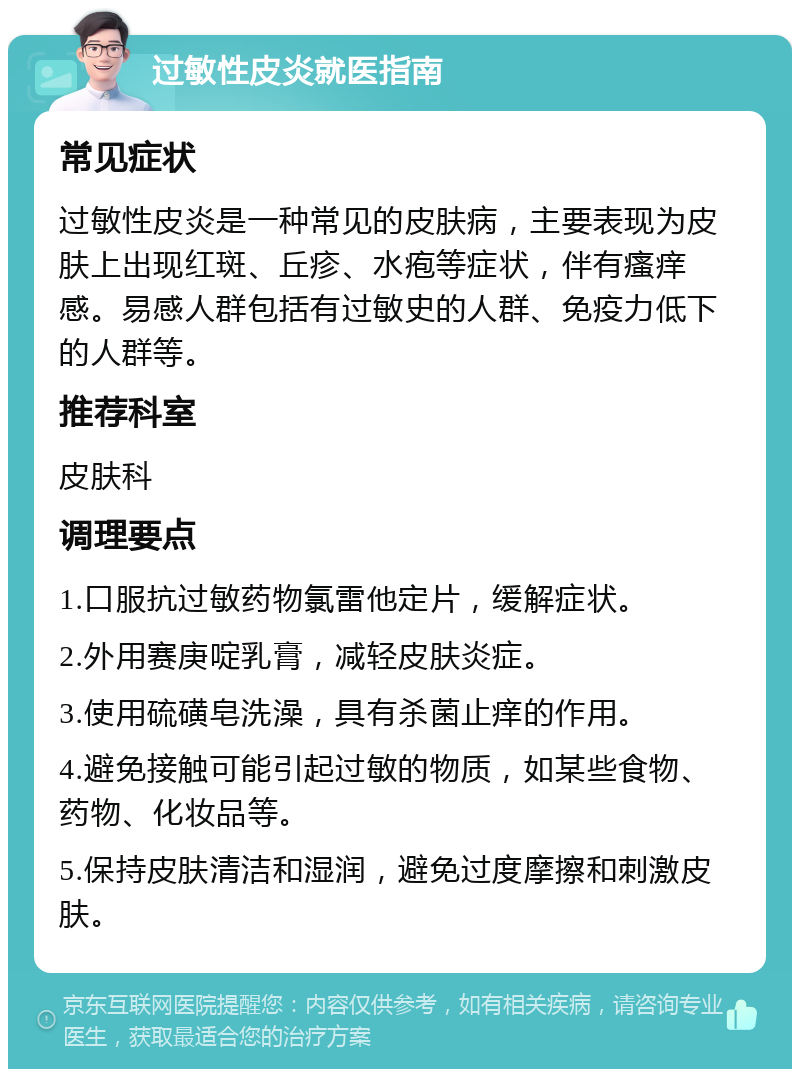 过敏性皮炎就医指南 常见症状 过敏性皮炎是一种常见的皮肤病，主要表现为皮肤上出现红斑、丘疹、水疱等症状，伴有瘙痒感。易感人群包括有过敏史的人群、免疫力低下的人群等。 推荐科室 皮肤科 调理要点 1.口服抗过敏药物氯雷他定片，缓解症状。 2.外用赛庚啶乳膏，减轻皮肤炎症。 3.使用硫磺皂洗澡，具有杀菌止痒的作用。 4.避免接触可能引起过敏的物质，如某些食物、药物、化妆品等。 5.保持皮肤清洁和湿润，避免过度摩擦和刺激皮肤。