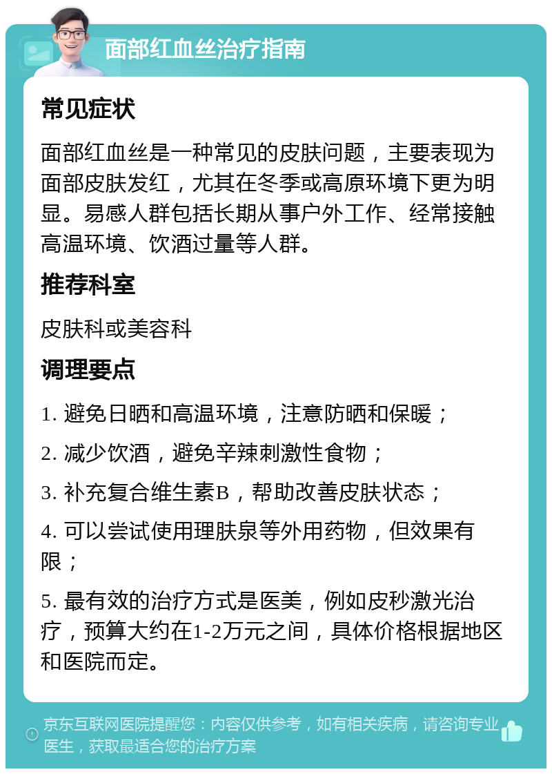 面部红血丝治疗指南 常见症状 面部红血丝是一种常见的皮肤问题，主要表现为面部皮肤发红，尤其在冬季或高原环境下更为明显。易感人群包括长期从事户外工作、经常接触高温环境、饮酒过量等人群。 推荐科室 皮肤科或美容科 调理要点 1. 避免日晒和高温环境，注意防晒和保暖； 2. 减少饮酒，避免辛辣刺激性食物； 3. 补充复合维生素B，帮助改善皮肤状态； 4. 可以尝试使用理肤泉等外用药物，但效果有限； 5. 最有效的治疗方式是医美，例如皮秒激光治疗，预算大约在1-2万元之间，具体价格根据地区和医院而定。