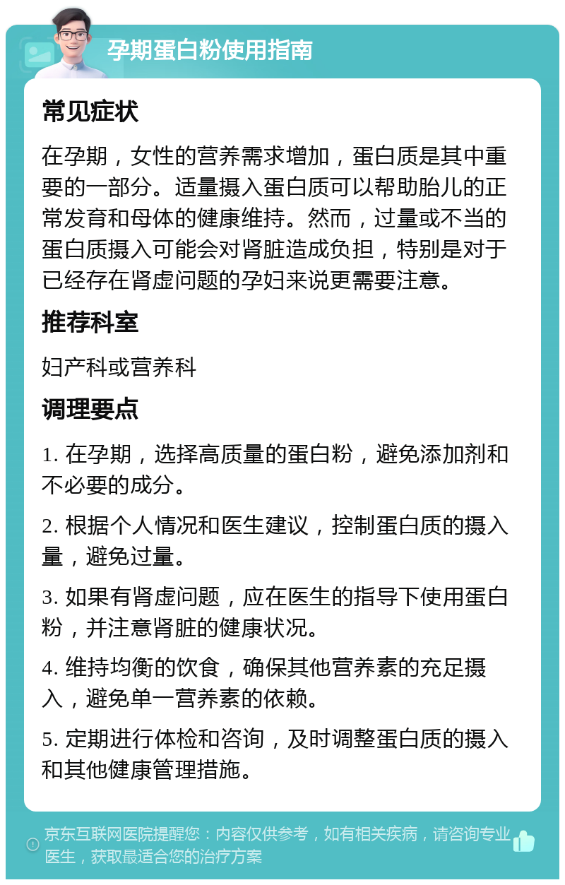 孕期蛋白粉使用指南 常见症状 在孕期，女性的营养需求增加，蛋白质是其中重要的一部分。适量摄入蛋白质可以帮助胎儿的正常发育和母体的健康维持。然而，过量或不当的蛋白质摄入可能会对肾脏造成负担，特别是对于已经存在肾虚问题的孕妇来说更需要注意。 推荐科室 妇产科或营养科 调理要点 1. 在孕期，选择高质量的蛋白粉，避免添加剂和不必要的成分。 2. 根据个人情况和医生建议，控制蛋白质的摄入量，避免过量。 3. 如果有肾虚问题，应在医生的指导下使用蛋白粉，并注意肾脏的健康状况。 4. 维持均衡的饮食，确保其他营养素的充足摄入，避免单一营养素的依赖。 5. 定期进行体检和咨询，及时调整蛋白质的摄入和其他健康管理措施。