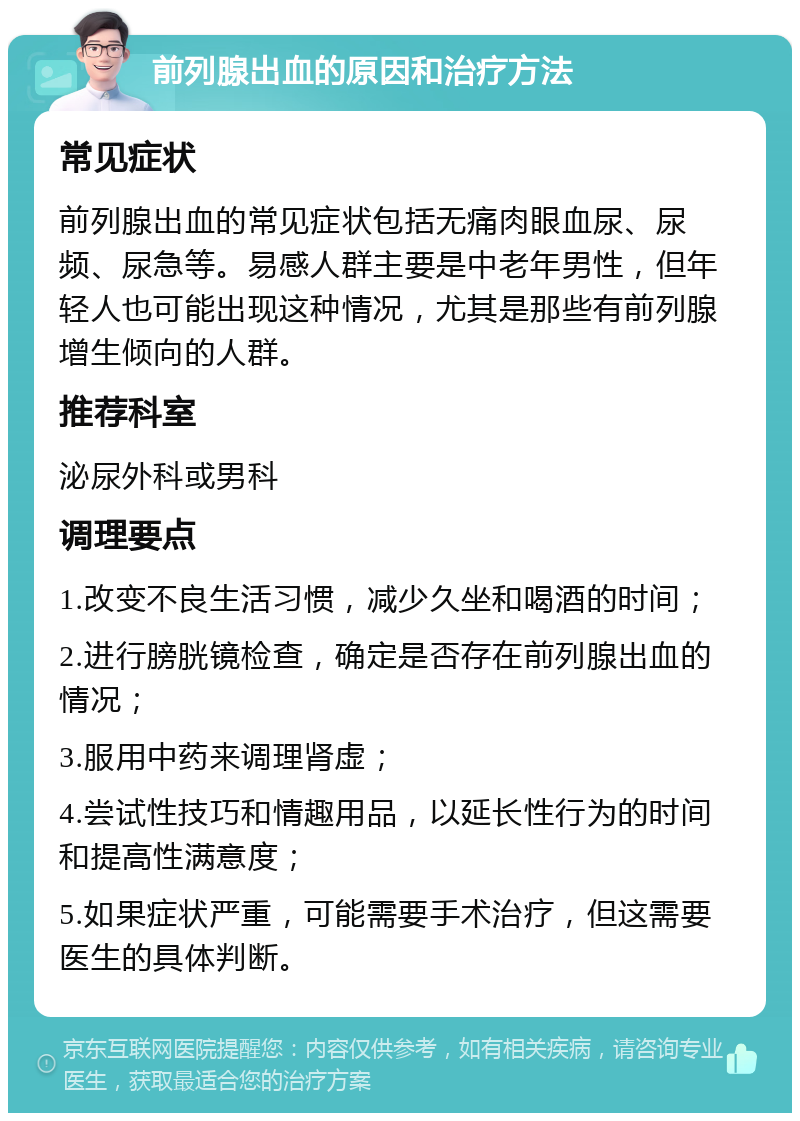 前列腺出血的原因和治疗方法 常见症状 前列腺出血的常见症状包括无痛肉眼血尿、尿频、尿急等。易感人群主要是中老年男性，但年轻人也可能出现这种情况，尤其是那些有前列腺增生倾向的人群。 推荐科室 泌尿外科或男科 调理要点 1.改变不良生活习惯，减少久坐和喝酒的时间； 2.进行膀胱镜检查，确定是否存在前列腺出血的情况； 3.服用中药来调理肾虚； 4.尝试性技巧和情趣用品，以延长性行为的时间和提高性满意度； 5.如果症状严重，可能需要手术治疗，但这需要医生的具体判断。