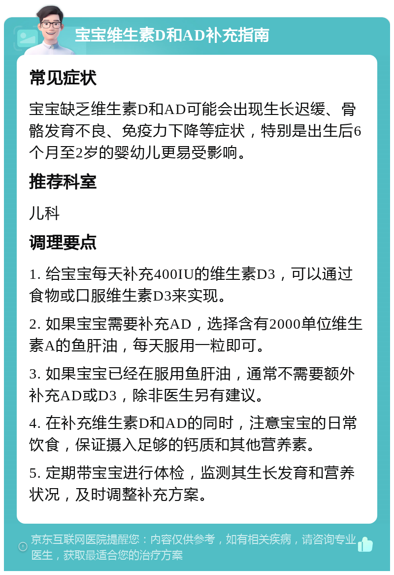 宝宝维生素D和AD补充指南 常见症状 宝宝缺乏维生素D和AD可能会出现生长迟缓、骨骼发育不良、免疫力下降等症状，特别是出生后6个月至2岁的婴幼儿更易受影响。 推荐科室 儿科 调理要点 1. 给宝宝每天补充400IU的维生素D3，可以通过食物或口服维生素D3来实现。 2. 如果宝宝需要补充AD，选择含有2000单位维生素A的鱼肝油，每天服用一粒即可。 3. 如果宝宝已经在服用鱼肝油，通常不需要额外补充AD或D3，除非医生另有建议。 4. 在补充维生素D和AD的同时，注意宝宝的日常饮食，保证摄入足够的钙质和其他营养素。 5. 定期带宝宝进行体检，监测其生长发育和营养状况，及时调整补充方案。