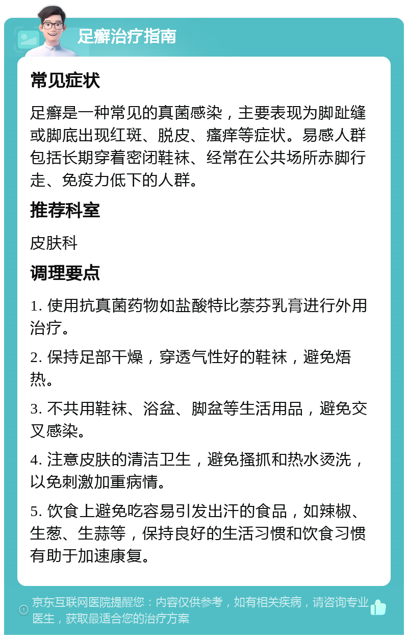 足癣治疗指南 常见症状 足癣是一种常见的真菌感染，主要表现为脚趾缝或脚底出现红斑、脱皮、瘙痒等症状。易感人群包括长期穿着密闭鞋袜、经常在公共场所赤脚行走、免疫力低下的人群。 推荐科室 皮肤科 调理要点 1. 使用抗真菌药物如盐酸特比萘芬乳膏进行外用治疗。 2. 保持足部干燥，穿透气性好的鞋袜，避免焐热。 3. 不共用鞋袜、浴盆、脚盆等生活用品，避免交叉感染。 4. 注意皮肤的清洁卫生，避免搔抓和热水烫洗，以免刺激加重病情。 5. 饮食上避免吃容易引发出汗的食品，如辣椒、生葱、生蒜等，保持良好的生活习惯和饮食习惯有助于加速康复。