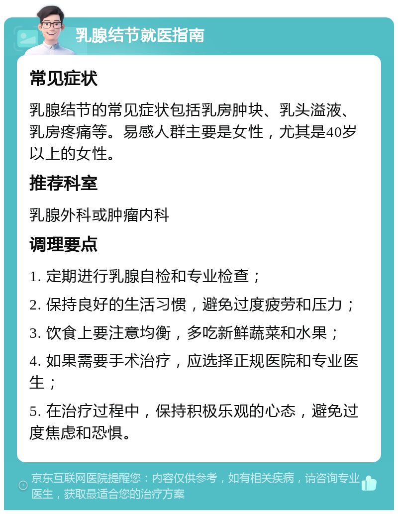 乳腺结节就医指南 常见症状 乳腺结节的常见症状包括乳房肿块、乳头溢液、乳房疼痛等。易感人群主要是女性，尤其是40岁以上的女性。 推荐科室 乳腺外科或肿瘤内科 调理要点 1. 定期进行乳腺自检和专业检查； 2. 保持良好的生活习惯，避免过度疲劳和压力； 3. 饮食上要注意均衡，多吃新鲜蔬菜和水果； 4. 如果需要手术治疗，应选择正规医院和专业医生； 5. 在治疗过程中，保持积极乐观的心态，避免过度焦虑和恐惧。