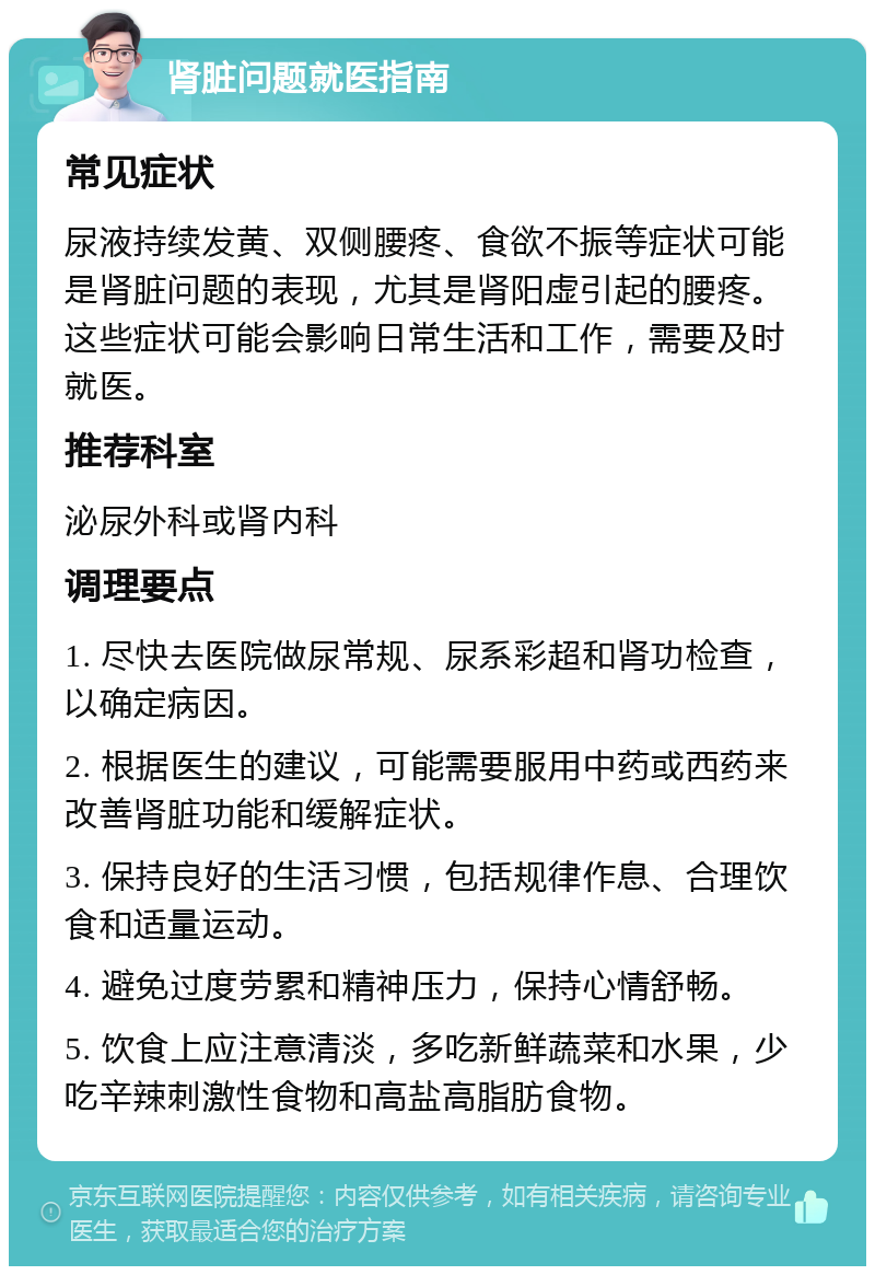 肾脏问题就医指南 常见症状 尿液持续发黄、双侧腰疼、食欲不振等症状可能是肾脏问题的表现，尤其是肾阳虚引起的腰疼。这些症状可能会影响日常生活和工作，需要及时就医。 推荐科室 泌尿外科或肾内科 调理要点 1. 尽快去医院做尿常规、尿系彩超和肾功检查，以确定病因。 2. 根据医生的建议，可能需要服用中药或西药来改善肾脏功能和缓解症状。 3. 保持良好的生活习惯，包括规律作息、合理饮食和适量运动。 4. 避免过度劳累和精神压力，保持心情舒畅。 5. 饮食上应注意清淡，多吃新鲜蔬菜和水果，少吃辛辣刺激性食物和高盐高脂肪食物。