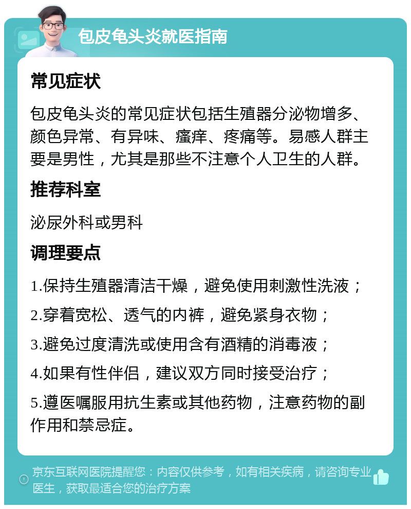 包皮龟头炎就医指南 常见症状 包皮龟头炎的常见症状包括生殖器分泌物增多、颜色异常、有异味、瘙痒、疼痛等。易感人群主要是男性，尤其是那些不注意个人卫生的人群。 推荐科室 泌尿外科或男科 调理要点 1.保持生殖器清洁干燥，避免使用刺激性洗液； 2.穿着宽松、透气的内裤，避免紧身衣物； 3.避免过度清洗或使用含有酒精的消毒液； 4.如果有性伴侣，建议双方同时接受治疗； 5.遵医嘱服用抗生素或其他药物，注意药物的副作用和禁忌症。