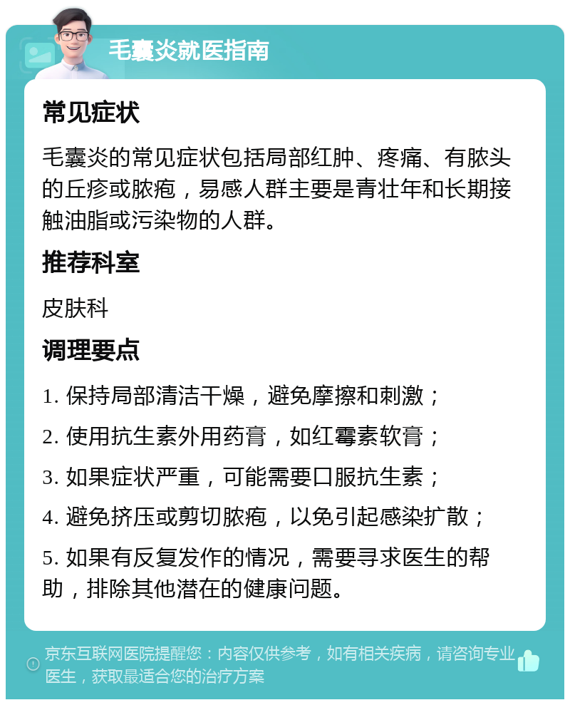 毛囊炎就医指南 常见症状 毛囊炎的常见症状包括局部红肿、疼痛、有脓头的丘疹或脓疱，易感人群主要是青壮年和长期接触油脂或污染物的人群。 推荐科室 皮肤科 调理要点 1. 保持局部清洁干燥，避免摩擦和刺激； 2. 使用抗生素外用药膏，如红霉素软膏； 3. 如果症状严重，可能需要口服抗生素； 4. 避免挤压或剪切脓疱，以免引起感染扩散； 5. 如果有反复发作的情况，需要寻求医生的帮助，排除其他潜在的健康问题。