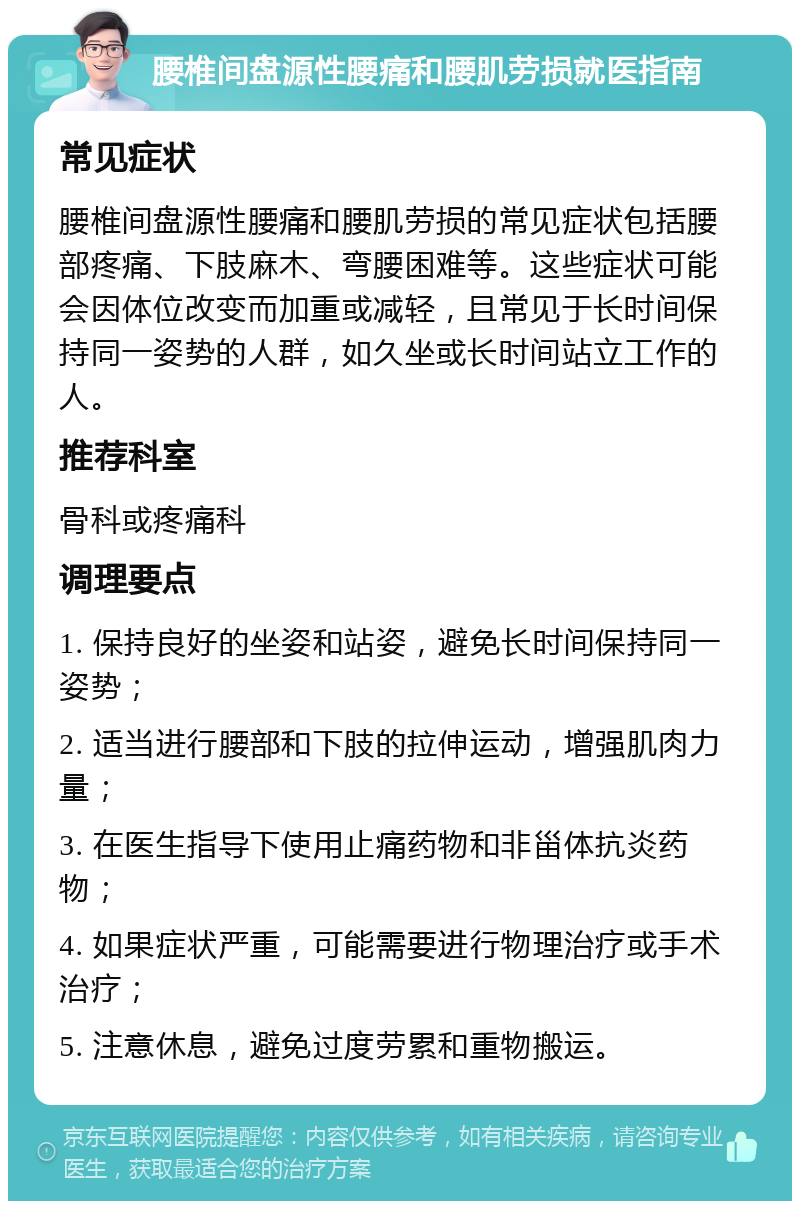 腰椎间盘源性腰痛和腰肌劳损就医指南 常见症状 腰椎间盘源性腰痛和腰肌劳损的常见症状包括腰部疼痛、下肢麻木、弯腰困难等。这些症状可能会因体位改变而加重或减轻，且常见于长时间保持同一姿势的人群，如久坐或长时间站立工作的人。 推荐科室 骨科或疼痛科 调理要点 1. 保持良好的坐姿和站姿，避免长时间保持同一姿势； 2. 适当进行腰部和下肢的拉伸运动，增强肌肉力量； 3. 在医生指导下使用止痛药物和非甾体抗炎药物； 4. 如果症状严重，可能需要进行物理治疗或手术治疗； 5. 注意休息，避免过度劳累和重物搬运。