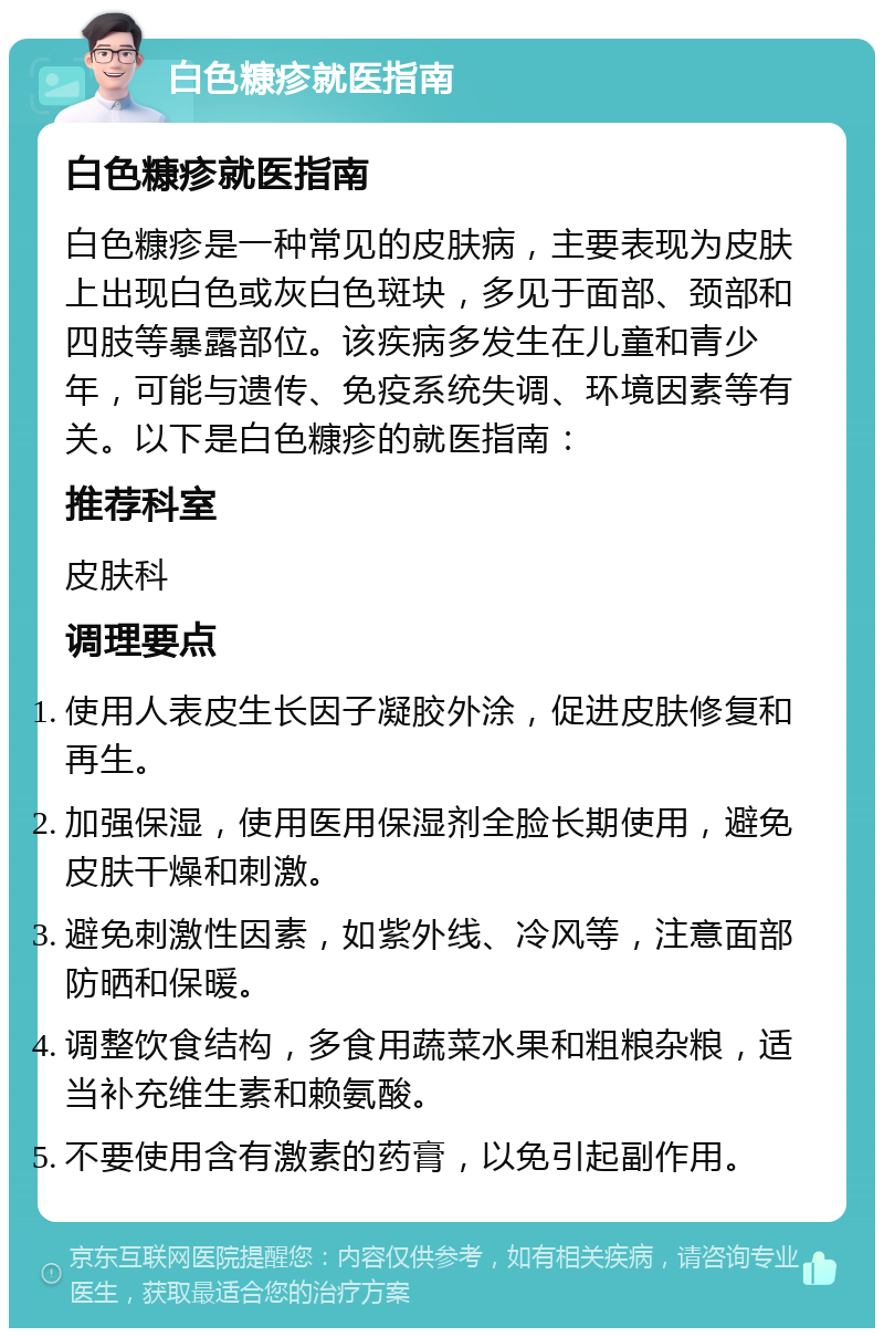 白色糠疹就医指南 白色糠疹就医指南 白色糠疹是一种常见的皮肤病，主要表现为皮肤上出现白色或灰白色斑块，多见于面部、颈部和四肢等暴露部位。该疾病多发生在儿童和青少年，可能与遗传、免疫系统失调、环境因素等有关。以下是白色糠疹的就医指南： 推荐科室 皮肤科 调理要点 使用人表皮生长因子凝胶外涂，促进皮肤修复和再生。 加强保湿，使用医用保湿剂全脸长期使用，避免皮肤干燥和刺激。 避免刺激性因素，如紫外线、冷风等，注意面部防晒和保暖。 调整饮食结构，多食用蔬菜水果和粗粮杂粮，适当补充维生素和赖氨酸。 不要使用含有激素的药膏，以免引起副作用。