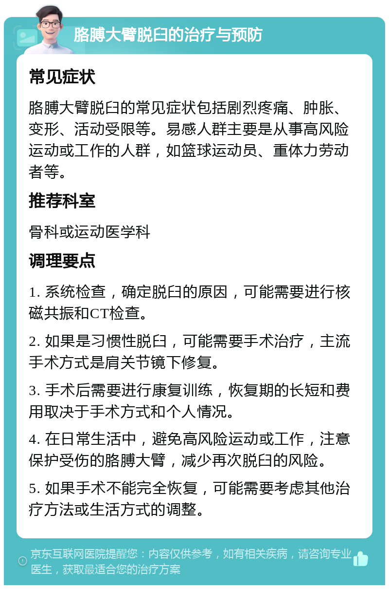 胳膊大臂脱臼的治疗与预防 常见症状 胳膊大臂脱臼的常见症状包括剧烈疼痛、肿胀、变形、活动受限等。易感人群主要是从事高风险运动或工作的人群，如篮球运动员、重体力劳动者等。 推荐科室 骨科或运动医学科 调理要点 1. 系统检查，确定脱臼的原因，可能需要进行核磁共振和CT检查。 2. 如果是习惯性脱臼，可能需要手术治疗，主流手术方式是肩关节镜下修复。 3. 手术后需要进行康复训练，恢复期的长短和费用取决于手术方式和个人情况。 4. 在日常生活中，避免高风险运动或工作，注意保护受伤的胳膊大臂，减少再次脱臼的风险。 5. 如果手术不能完全恢复，可能需要考虑其他治疗方法或生活方式的调整。