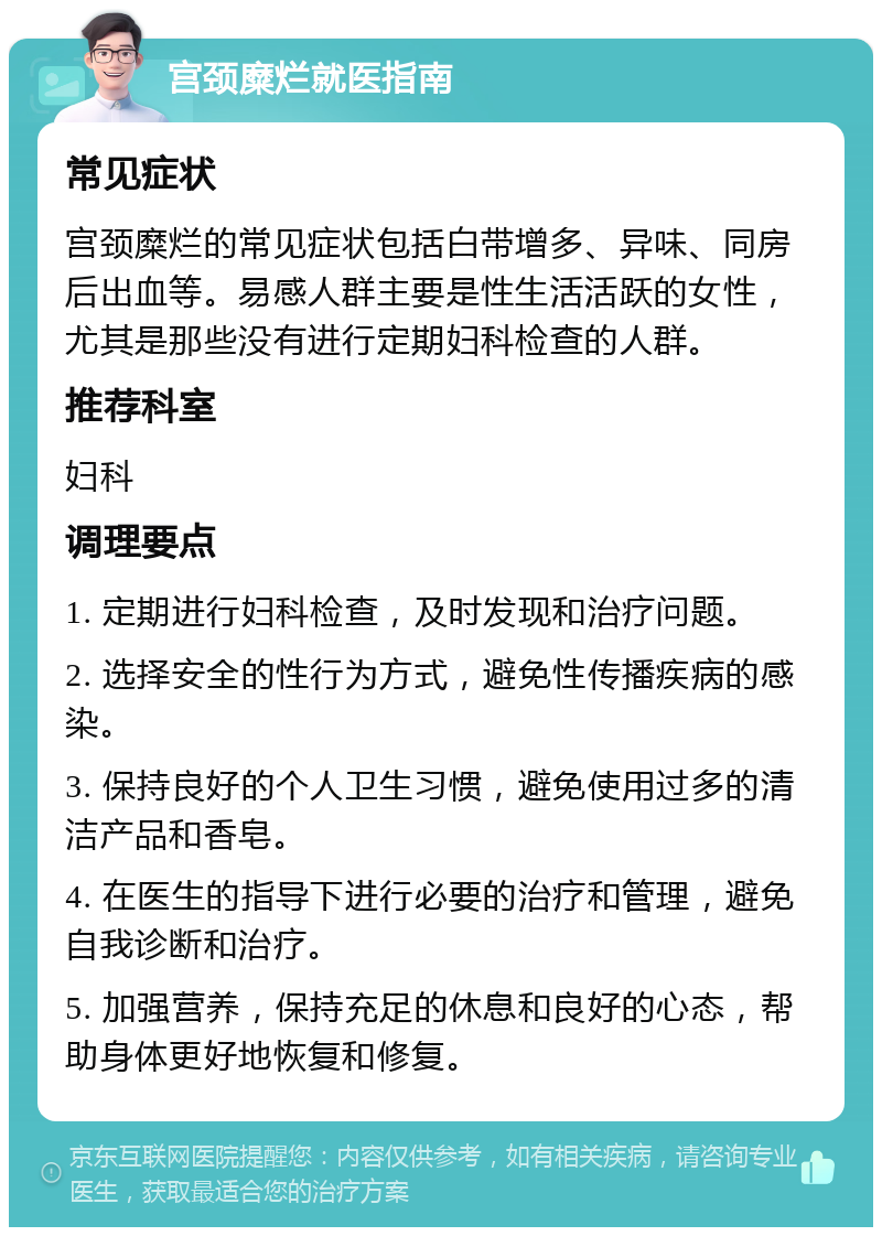 宫颈糜烂就医指南 常见症状 宫颈糜烂的常见症状包括白带增多、异味、同房后出血等。易感人群主要是性生活活跃的女性，尤其是那些没有进行定期妇科检查的人群。 推荐科室 妇科 调理要点 1. 定期进行妇科检查，及时发现和治疗问题。 2. 选择安全的性行为方式，避免性传播疾病的感染。 3. 保持良好的个人卫生习惯，避免使用过多的清洁产品和香皂。 4. 在医生的指导下进行必要的治疗和管理，避免自我诊断和治疗。 5. 加强营养，保持充足的休息和良好的心态，帮助身体更好地恢复和修复。