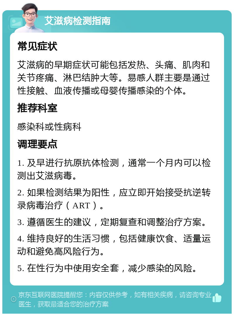 艾滋病检测指南 常见症状 艾滋病的早期症状可能包括发热、头痛、肌肉和关节疼痛、淋巴结肿大等。易感人群主要是通过性接触、血液传播或母婴传播感染的个体。 推荐科室 感染科或性病科 调理要点 1. 及早进行抗原抗体检测，通常一个月内可以检测出艾滋病毒。 2. 如果检测结果为阳性，应立即开始接受抗逆转录病毒治疗（ART）。 3. 遵循医生的建议，定期复查和调整治疗方案。 4. 维持良好的生活习惯，包括健康饮食、适量运动和避免高风险行为。 5. 在性行为中使用安全套，减少感染的风险。