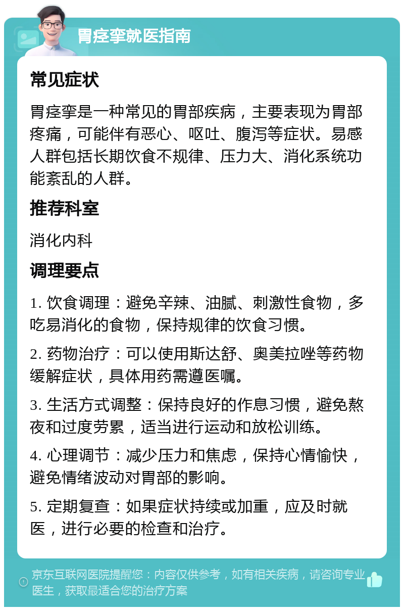 胃痉挛就医指南 常见症状 胃痉挛是一种常见的胃部疾病，主要表现为胃部疼痛，可能伴有恶心、呕吐、腹泻等症状。易感人群包括长期饮食不规律、压力大、消化系统功能紊乱的人群。 推荐科室 消化内科 调理要点 1. 饮食调理：避免辛辣、油腻、刺激性食物，多吃易消化的食物，保持规律的饮食习惯。 2. 药物治疗：可以使用斯达舒、奥美拉唑等药物缓解症状，具体用药需遵医嘱。 3. 生活方式调整：保持良好的作息习惯，避免熬夜和过度劳累，适当进行运动和放松训练。 4. 心理调节：减少压力和焦虑，保持心情愉快，避免情绪波动对胃部的影响。 5. 定期复查：如果症状持续或加重，应及时就医，进行必要的检查和治疗。