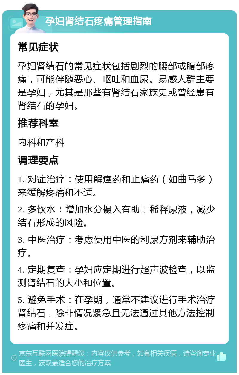 孕妇肾结石疼痛管理指南 常见症状 孕妇肾结石的常见症状包括剧烈的腰部或腹部疼痛，可能伴随恶心、呕吐和血尿。易感人群主要是孕妇，尤其是那些有肾结石家族史或曾经患有肾结石的孕妇。 推荐科室 内科和产科 调理要点 1. 对症治疗：使用解痉药和止痛药（如曲马多）来缓解疼痛和不适。 2. 多饮水：增加水分摄入有助于稀释尿液，减少结石形成的风险。 3. 中医治疗：考虑使用中医的利尿方剂来辅助治疗。 4. 定期复查：孕妇应定期进行超声波检查，以监测肾结石的大小和位置。 5. 避免手术：在孕期，通常不建议进行手术治疗肾结石，除非情况紧急且无法通过其他方法控制疼痛和并发症。