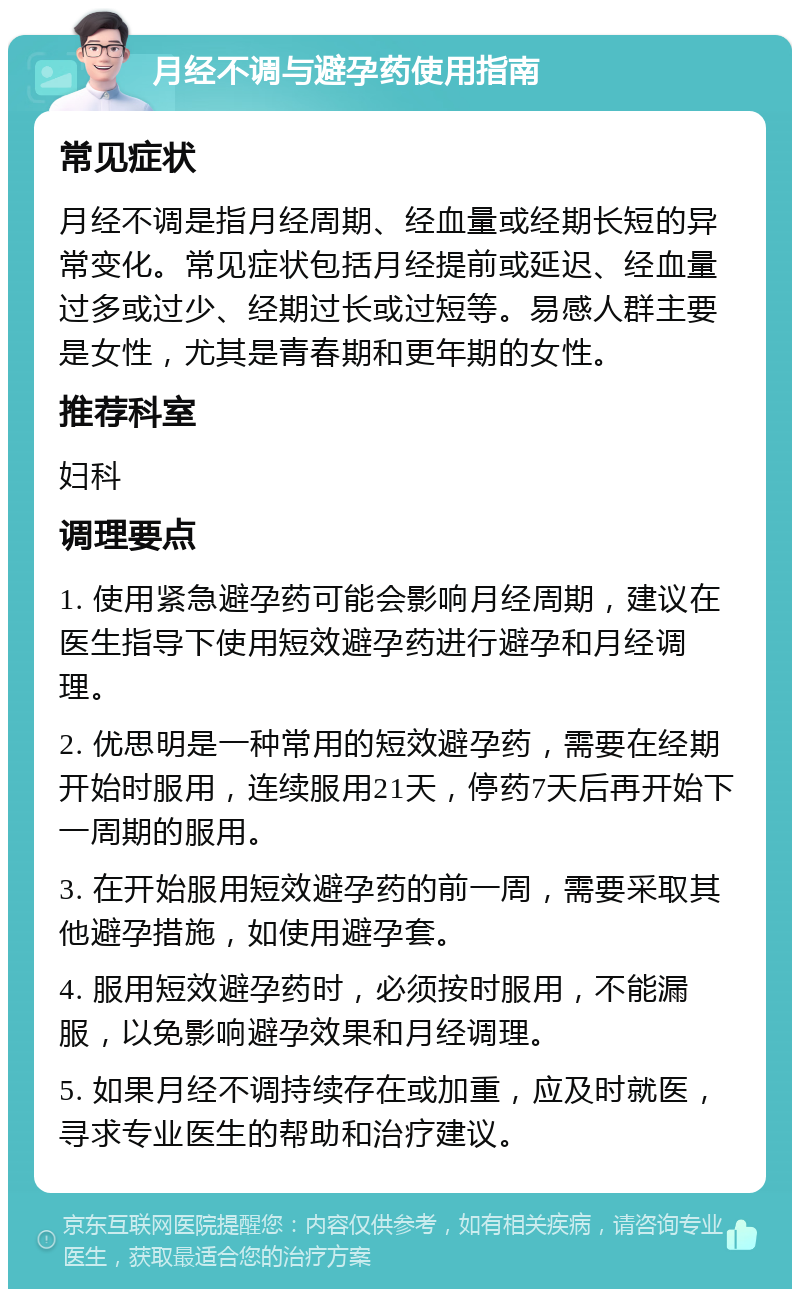 月经不调与避孕药使用指南 常见症状 月经不调是指月经周期、经血量或经期长短的异常变化。常见症状包括月经提前或延迟、经血量过多或过少、经期过长或过短等。易感人群主要是女性，尤其是青春期和更年期的女性。 推荐科室 妇科 调理要点 1. 使用紧急避孕药可能会影响月经周期，建议在医生指导下使用短效避孕药进行避孕和月经调理。 2. 优思明是一种常用的短效避孕药，需要在经期开始时服用，连续服用21天，停药7天后再开始下一周期的服用。 3. 在开始服用短效避孕药的前一周，需要采取其他避孕措施，如使用避孕套。 4. 服用短效避孕药时，必须按时服用，不能漏服，以免影响避孕效果和月经调理。 5. 如果月经不调持续存在或加重，应及时就医，寻求专业医生的帮助和治疗建议。