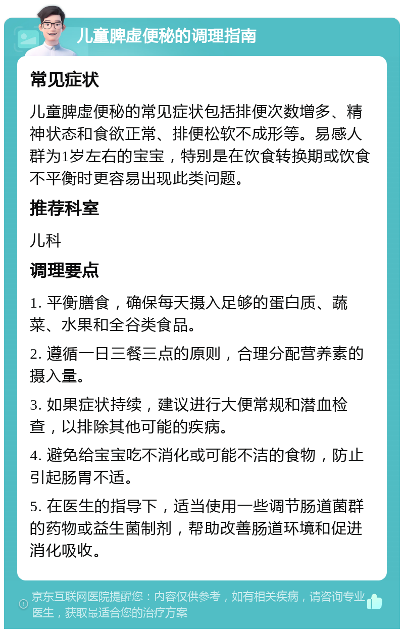 儿童脾虚便秘的调理指南 常见症状 儿童脾虚便秘的常见症状包括排便次数增多、精神状态和食欲正常、排便松软不成形等。易感人群为1岁左右的宝宝，特别是在饮食转换期或饮食不平衡时更容易出现此类问题。 推荐科室 儿科 调理要点 1. 平衡膳食，确保每天摄入足够的蛋白质、蔬菜、水果和全谷类食品。 2. 遵循一日三餐三点的原则，合理分配营养素的摄入量。 3. 如果症状持续，建议进行大便常规和潜血检查，以排除其他可能的疾病。 4. 避免给宝宝吃不消化或可能不洁的食物，防止引起肠胃不适。 5. 在医生的指导下，适当使用一些调节肠道菌群的药物或益生菌制剂，帮助改善肠道环境和促进消化吸收。