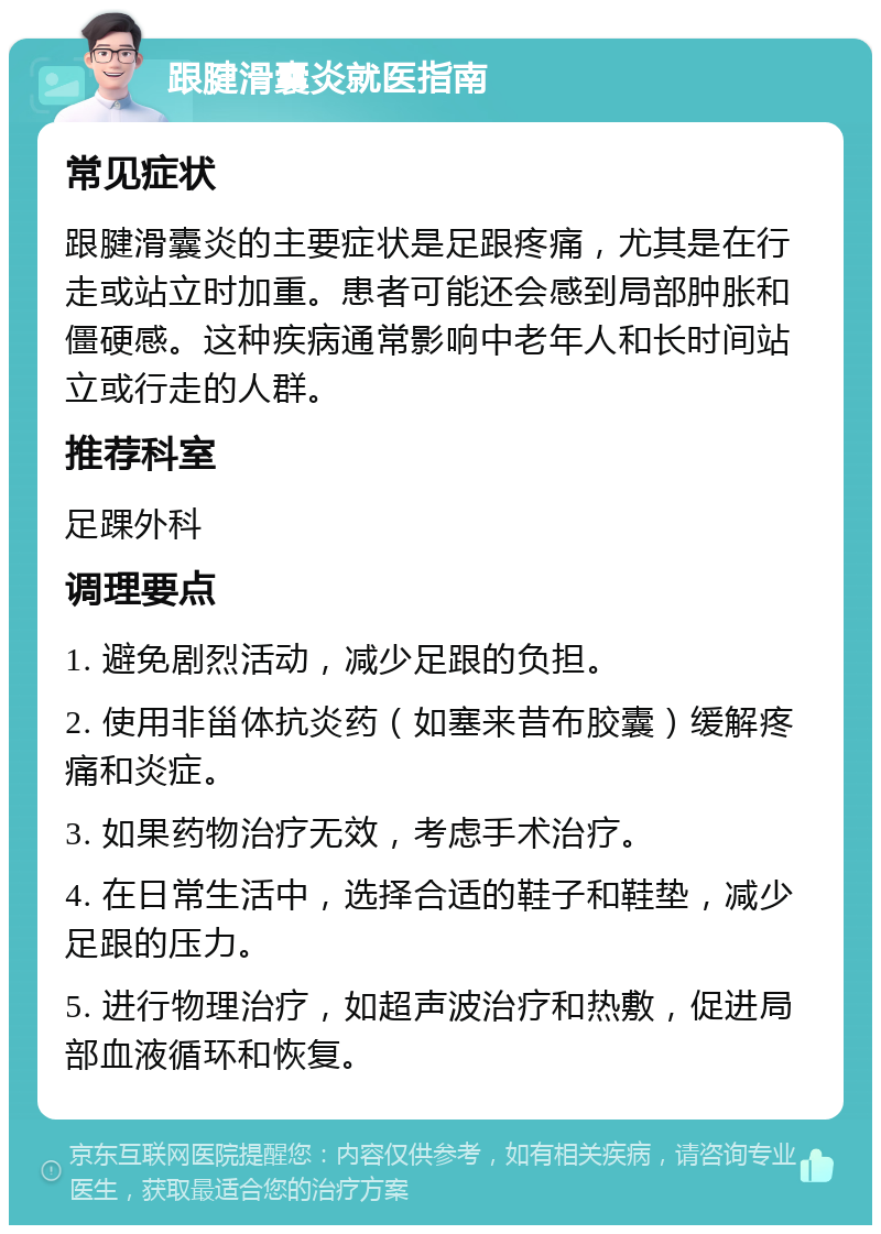 跟腱滑囊炎就医指南 常见症状 跟腱滑囊炎的主要症状是足跟疼痛，尤其是在行走或站立时加重。患者可能还会感到局部肿胀和僵硬感。这种疾病通常影响中老年人和长时间站立或行走的人群。 推荐科室 足踝外科 调理要点 1. 避免剧烈活动，减少足跟的负担。 2. 使用非甾体抗炎药（如塞来昔布胶囊）缓解疼痛和炎症。 3. 如果药物治疗无效，考虑手术治疗。 4. 在日常生活中，选择合适的鞋子和鞋垫，减少足跟的压力。 5. 进行物理治疗，如超声波治疗和热敷，促进局部血液循环和恢复。